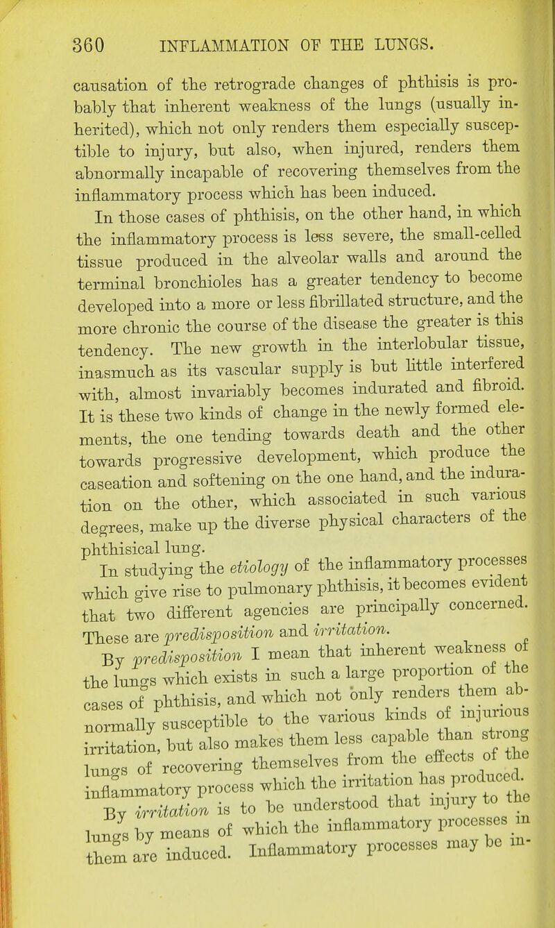 causation of the retrograde changes of phthisis is pro- bably that inherent weakness of the kings (usually in- herited), which not only renders them especially suscep- tible to injury, but also, when injured, renders them abnormally incapable of recovering themselves from the inflammatory process which has been induced. In those cases of phthisis, on the other hand, in which the inflammatory process is less severe, the small-celled tissue produced in the alveolar walls and around the terminal bronchioles has a greater tendency to become developed into a more or less fibrfflated structure, and the more chronic the course of the disease the greater is this tendency. The new growth in the interlobular tissue, inasmuch as its vascular supply is but little interfered with, almost invariably becomes indurated and fibroid. It is'these two kinds of change in the newly formed ele- ments, the one tending towards death and the other towards progressive development, which produce the caseation and softening on the one hand, and the indura- tion on the other, which associated in such various degrees, make up the diverse physical characters of the phthisical lung. In studying the etiology of the inflammatory processes which give rise to pulmonary phthisis, it becomes evident that two different agencies are principally concerned. These are predisposition and irritation. By predisposition I mean that inherent weakness of the lungs which exists in such a large proportion of the cases of phthisis, and which not only renders them ab- noWly susceptible to the various kinds of injurious TXtion, but also makes them less capable than strong lun^s of recovering themselves from the effects of the nflammatory process which the irritation has produced. 1 By - to be understood that injury to the lungs by means of which the inflammatory processes in them are induced. Inflammatory processes maybe m-