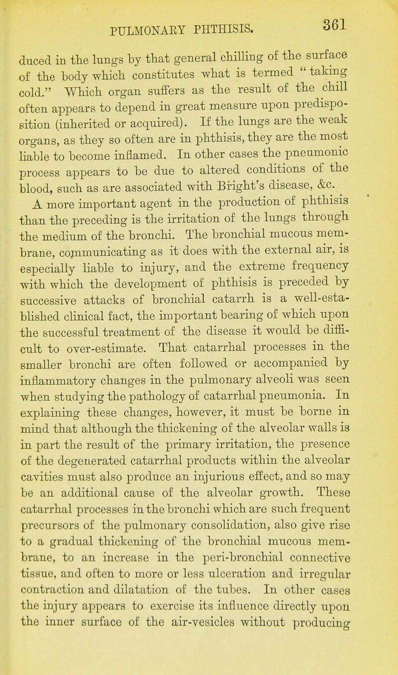 duced in the lungs by that general chilling of the surface of the body which constitutes what is termed  taking cold. Which organ suffers as the result of the chill often appears to depend in great measure upon predispo- sition (inherited or acquired). If the lungs are the weak organs, as they so often are in phthisis, they are the most liable to become inflamed. In other cases the pneumonic process appears to be due to altered conditions of the blood, such as are associated with Bright's disease, &c. A more important agent in the production of phthisis than the preceding is the irritation of the lungs through the medium of the bronchi. The bronchial mucous mem- brane, communicating as it does with the external air, is especially liable to injury, and the extreme frequency with which the development of phthisis is preceded by successive attacks of bronchial catarrh is a well-esta- blished clinical fact, the important bearing of which upon the successful treatment of the disease it would be diffi- cult to over-estimate. That catarrhal processes in the smaller bronchi are often followed or accompanied by inflammatory changes in the pulmonary alveoli was seen when studying the pathology of catarrhal pneumonia. In explaining these changes, however, it must be borne in mind that although the thickening of the alveolar walls is in part the result of the primary irritation, the presence of the degenerated catarrhal products within the alveolar cavities must also produce an injurious effect, and so may be an additional cause of the alveolar growth. These catarrhal processes in the bronchi which are such frequent precursors of the pulmonary consolidation, also give rise to a gradual thickening of the bronchial mucous mem- brane, to an increase in the peri-bronchial connective tissue, and often to more or less ulceration and irregular contraction and dilatation of the tubes. In other cases the injury appears to exercise its influence directly upon the inner surface of the air-vesicles without producing