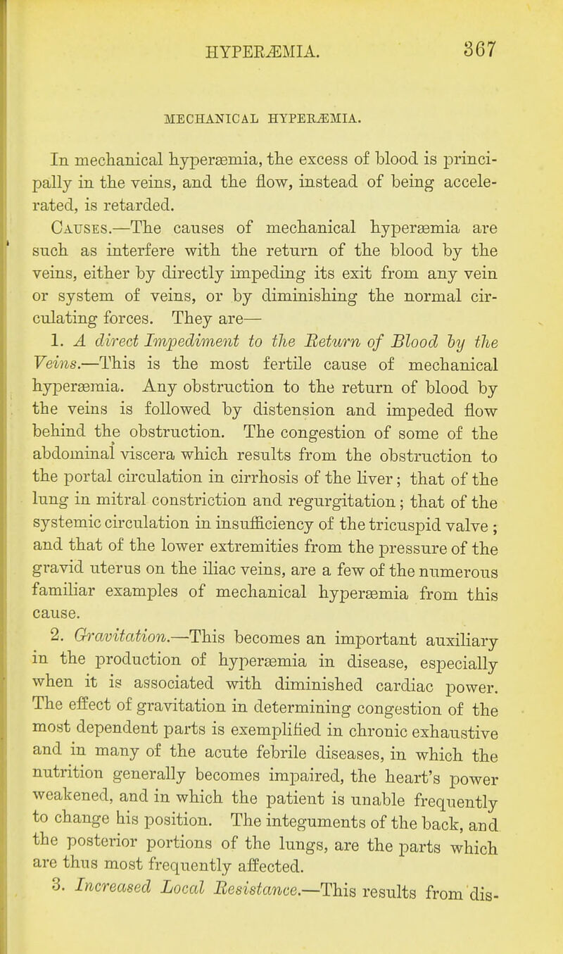 MECHANICAL HYPEK^EMIA. In mechanical hyperemia, the excess of blood is jDrinci- pally in the veins, and the flow, instead of being accele- rated, is retarded. Causes.—The causes of mechanical hyperemia are such as interfere with the return of the blood by the veins, either by directly impeding its exit from any vein or system of veins, or by diminishing the normal cir- culating forces. They are— 1. A direct Impediment to the Return of Blood hy the Veins.—This is the most fertile cause of mechanical hyperemia. Any obstruction to the return of blood by the veins is followed by distension and impeded flow behind the obstruction. The congestion of some of the abdominal viscera which results from the obstruction to the portal circulation in cirrhosis of the liver; that of the lung in mitral constriction and regurgitation; that of the systemic circulation in insufficiency of the tricuspid valve ; and that of the lower extremities from the pressure of the gravid uterus on the iliac veins, are a few of the numerous familiar examples of mechanical hypereemia from this cause. 2. Gravitation.—This becomes an important auxiliary in the production of hyperemia in disease, especially when it is associated with diminished cardiac power. The effect of gravitation in determining congestion of the most dependent parts is exemplified in chronic exhaustive and in many of the acute febrile diseases, in which the nutrition generally becomes impaired, the heart's power weakened, and in which the patient is unable frequently to change his position. The integuments of the back, and the posterior portions of the lungs, are the parts which are thus most frequently affected. 3. Increased Local Resistance.—This results from dis-