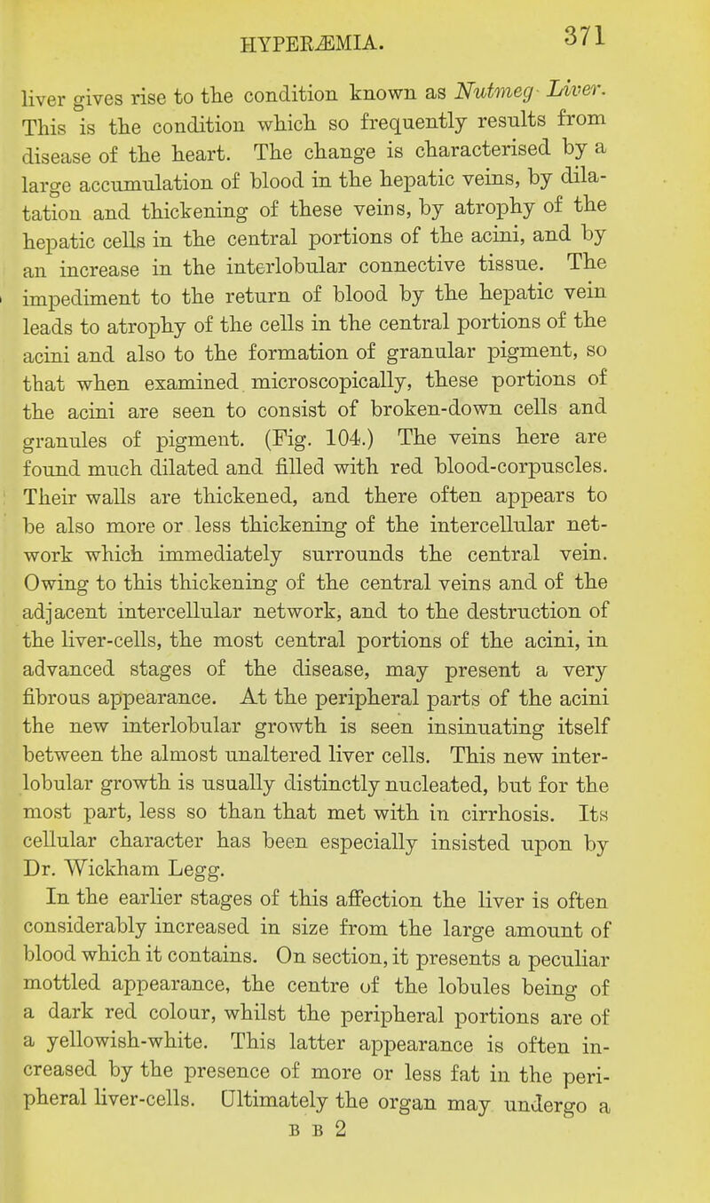 liver gives rise to the condition known as Nutmeg- Liver. This is the condition which so frequently results from disease of the heart. The change is characterised by a large accumulation of blood in the hepatic veins, by dila- tation and thickening of these veins, by atrophy of the hepatic cells in the central portions of the acini, and by an increase in the interlobular connective tissue. The i impediment to the return of blood by the hepatic vein leads to atrophy of the cells in the central portions of the acini and also to the formation of granular pigment, so that when examined microscopically, these portions of the acini are seen to consist of broken-down cells and granules of pigment. (Fig. 104.) The veins here are found much dilated and filled with red blood-corpuscles. Their walls are thickened, and there often appears to be also more or less thickening of the intercellular net- work which immediately surrounds the central vein. Owing to this thickening of the central veins and of the adjacent intercellular network, and to the destruction of the liver-cells, the most central portions of the acini, in advanced stages of the disease, may present a very fibrous appearance. At the peripheral parts of the acini the new interlobular growth is seen insinuating itself between the almost unaltered liver cells. This new inter- lobular growth is usually distinctly nucleated, but for the most part, less so than that met with in cirrhosis. Its cellular character has been especially insisted upon by Dr. Wickham Legg. In the earlier stages of this affection the liver is often considerably increased in size from the large amount of blood which it contains. On section, it presents a peculiar mottled appearance, the centre of the lobules being of a dark red colour, whilst the peripheral portions are of a yellowish-white. This latter appearance is often in- creased by the presence of more or less fat in the peri- pheral liver-cells. Ultimately the organ may undergo a b b 2