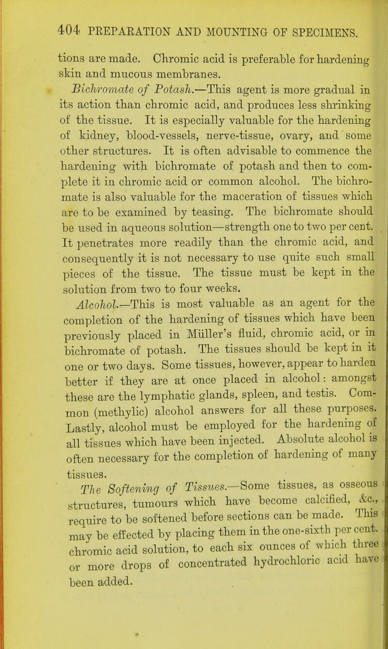 tions are made. Chromic acid is preferable for hardening skin and mucous membranes. Biclwomate of Potash.—This agent is more gradual in its action than chromic acid, and produces less shrinking of the tissue. It is especially valuable for the hardening of kidney, blood-vessels, nerve-tissue, ovary, and some other structures. It is often advisable to commence the hardening with bichromate of potash and then to com- plete it in chromic acid or common alcohol. The bichro- mate is also valuable for the maceration of tissues which are to be examined by teasing. The bichromate should be used in aqueous solution—strength one to two per cent. It penetrates more readily than the chromic acid, and consequently it is not necessary to use quite such small pieces of the tissue. The tissue must be kept in the solution from two to four weeks. Alcohol—This is most valuable as an agent for the completion of the hardening of tissues which have been previously placed in Miiller's fluid, chromic acid, or in bichromate of potash. The tissues should be kept in it one or two days. Some tissues, however, appear to harden better if they are at once placed in alcohol: amongst these are the lymphatic glands, spleen, and testis. Com- mon (methylic) alcohol answers for all these purposes. Lastly, alcohol must be employed for the hardening of all tissues which have been injected. Absolute alcohol is often necessary for the completion of hardening of many tissues. The Softening of Tissues—Some tissues, as osseous i structures, tumours which have become calcified, &c;, require to be softened before sections can be made. This may be effected by placing them in the one-sixth per cent, chromic acid solution, to each six ounces of which three | or more drops of concentrated hydrochloric acid have been added.