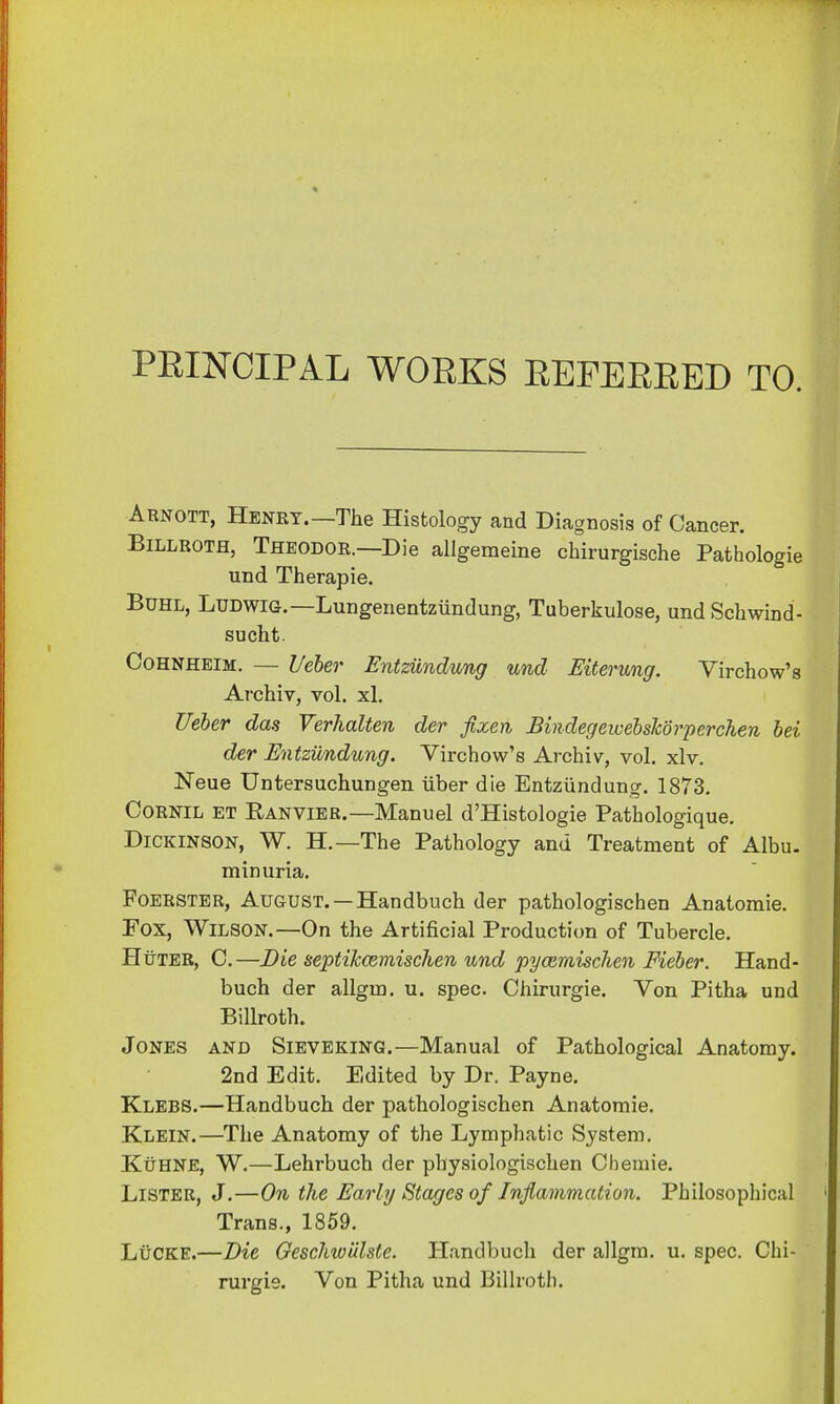 PRINCIPAL WORKS REFERRED TO. Arnott, Henry.— The Histology and Diagnosis of Cancer. Billroth, Theodor.—Die allgemeine chirurgische Pathologie und Therapie. Buhl, Ludwig.—Lungenentziindung, Tuberkulose, und Schwind- sucht. Cohnheim. — Ueber Entziindung und Eiterung. Virchow's Archiv, vol. xl. Ueber das Verhalten der fixen Bindegeicebshorperchen bei der Entziindung. Virchow's Archiv, vol. xlv. Neue Untersuchungen iiber die Entziindung. 1873. Cornil et B/ANVIER.—Manuel d'Histologie Pathologique. Dickinson, W. H.— The Pathology and Treatment of Albu- minuria. Foerster, August. —Handbuch der pathologischen Anatomie. Fox, Wilson.—On the Artificial Production of Tubercle. Huter, C.—Die septikcemischen und pycemischen Fieber. Hand- buch der allgm. u. spec. Chirurgie. Von Pitha und Billroth. Jones and Sieveking.—Manual of Pathological Anatomy. 2nd Edit. Edited by Dr. Payne. Klebs.—Handbuch der pathologischen Anatomie. Klein.—The Anatomy of the Lymphatic System. Kuhne, W.—Lehrbuch der physiologischen Chemie. Lister, J.—On the Early Stages of Inflammation. Philosophical Trans., 1859. LuCKE.—Die Geschwiilste. Handbuch der allgm. u. spec. Chi- rurgie. Von Pitha und Billroth.