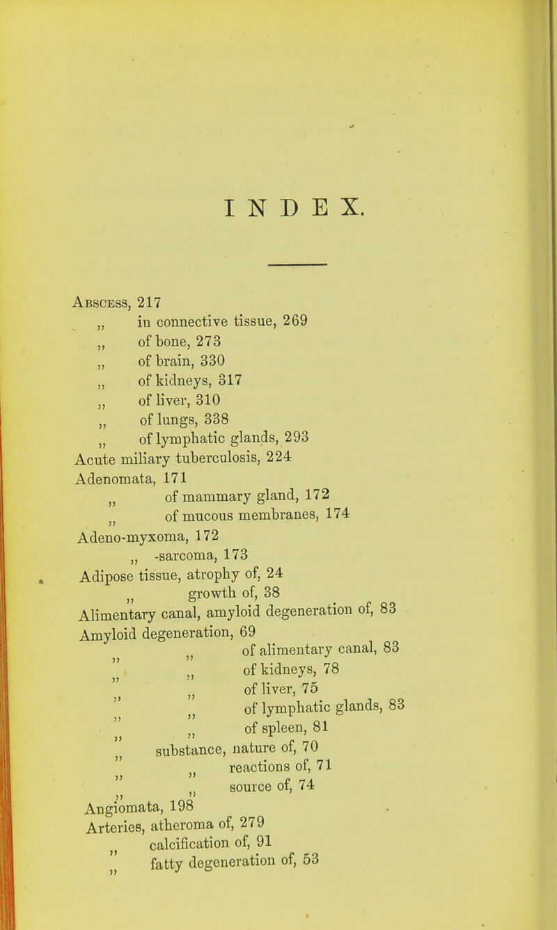 INDEX. Abscess, 217 „ in connective tissue, 269 of bone, 273 of brain, 330 ,, of kidneys, 317 „ of liver, 310 of lungs, 338 „ of lymphatic glands, 293 Acute miliary tuberculosis, 224 Adenomata, 171 „ of mammary gland, 172 of mucous membranes, 174 Adeno-myxoma, 172 „ -sarcoma, 173 Adipose tissue, atrophy of, 24 } growth of, 38 Alimentary canal, amyloid degeneration of, 83 Amyloid degeneration, 69 of alimentary canal, 83 of kidneys, 78 }1 of liver, 7o n of lymphatic glands, 83 of spleen, 81 substance, nature of, 70 reactions of, 71 source of, 74 Angiomata, 198 Arteries, atheroma of, 279 calcification of, 91 fatty degeneration of, 53
