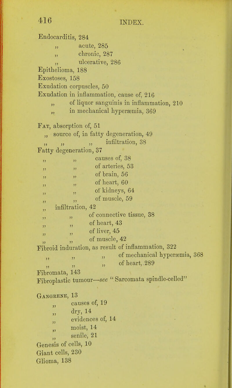 Endocarditis, 284 ,, acute, 285 „ chronic, 287 ,, ulcerative, 286 Epithelioma, 188 Exostoses, 158 Exudation corpuscles, 50 Exudation in inflammation, cause of, 216 of liquor sanguinis in inflammation, 210 „ in mechanical hyperaemia, 369 Fat, absorption of, 51 ,, source of, in fatty degeneration, 49 ,, „ ,, infiltration, 38 Fatty degeneration, 37 „ ,, causes of, 38 „ „ of arteries, 53 „ „ of brain, 56 tJ „ of heart, 60 j; „ of kidneys, 64 ,, of muscle, 59 „ infiltration, 42 „ of connective tissue, 38 ;) „ of heart, 43 )} of liver, 45 of muscle, 42 Fibroid induration, as result of inflammation, 322 }) ,, of mechanical hyperemia, of heart, 289 Fibi'omata, 143 Fibroplastic tumour—see Sarcomata spindle-celled Gangrene, 13 causes of, 19 dry, 14 v evidences of, 14 moist, 14 t} senile, 21 Genesis of cells, 10 Giant cells, 230 Glioma, 138