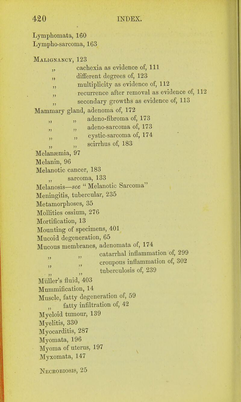 Lymphomata, 160 Lymphosarcoma, 163 Malignancy, 123 „ cachexia as evidence of, 111 „ different degrees of, 123 ,, multiplicity as evidence of, 112 „ recurrence after removal as evidence of, 112 ,, secondary growths as evidence of, 113 Mammary gland, adenoma of, 172 )} „ adeno-fibroma of, 173 5) „ adeno-sarcoma of, 173 v cystic-sarcoma of, 174 ,, scirrhus of, 183 Melansemia, 97 Melanin, 96 Melanotic cancer, 183 „ sarcoma, 133 Melanosis—see  Melanotic Sarcoma Meningitis, tubercular, 235 Metamorphoses, 35 Mollities ossium, 276 Mortification, 13 Mounting of specimens, 401 Mucoid degeneration, 65 Mucous membranes, adenomata of, 174 catarrhal inflammation of, 299 croupous inflammation of, 302 tuberculosis of, 239 MuUer's fluid, 403 Mummification, 14 Muscle, fatty degeneration of, 59 fatty infiltration of, 42 Myeloid tumour, 139 Myelitis, 330 Myocarditis, 287 Myomata, 196 Myoma of uterus, 197 Myxomata, 147 Necrobiosis, 25