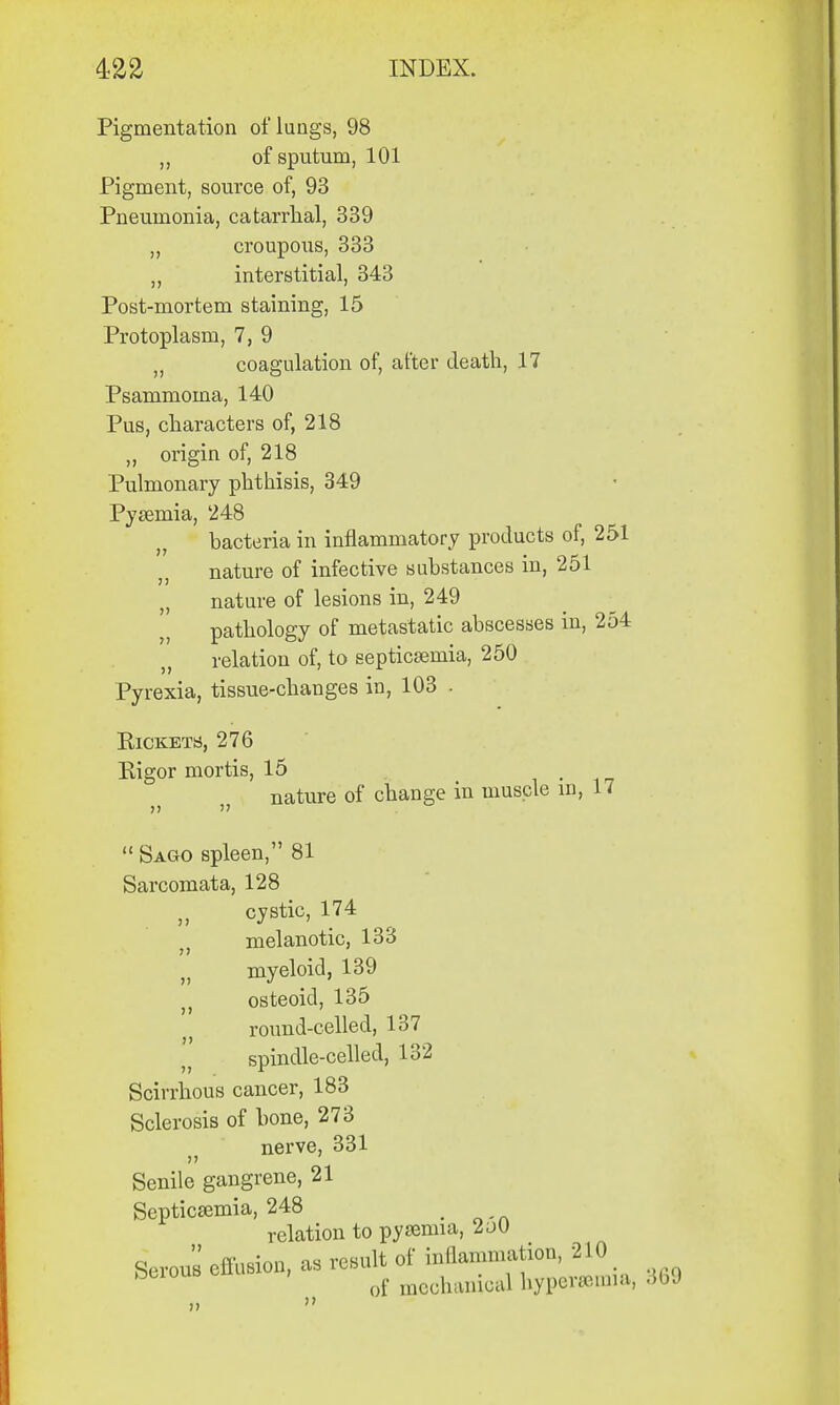 Pigmentation of lungs, 98 ,, of sputum, 101 Pigment, source of, 93 Pneumonia, catarrhal, 339 ,, croupous, 333 ,, interstitial, 343 Post-mortem staining, 15 Protoplasm, 7, 9 „ coagulation of, after death, 17 Psammoina, 140 Pus, characters of, 218 „ origin of, 218 Pulmonary phthisis, 349 Pyaemia, 248 bacteria in inflammatory products of, 251 nature of infective substances in, 251 „ nature of lesions in, 249 pathology of metastatic abscesses in, 254 relation of, to septicaemia, 250 Pyrexia, tissue-changes in, 103 . Rickets, 276 Eigor mortis, 15 m nature of change in muscle in, 17 Sago spleen, 81 Sarcomata, 128 cystic, 174 melanotic, 133 j myeloid, 139 osteoid, 135 round-celled, 137 spindle-celled, 132 Scirrhous cancer, 183 Sclerosis of bone, 273 nerve, 331 Senile gangrene, 21 Septicemia, 248 t relation to pyaemia, 2a0 Serous effusion, as result of inflammation, 210 D of mechanical hyperemia, 309