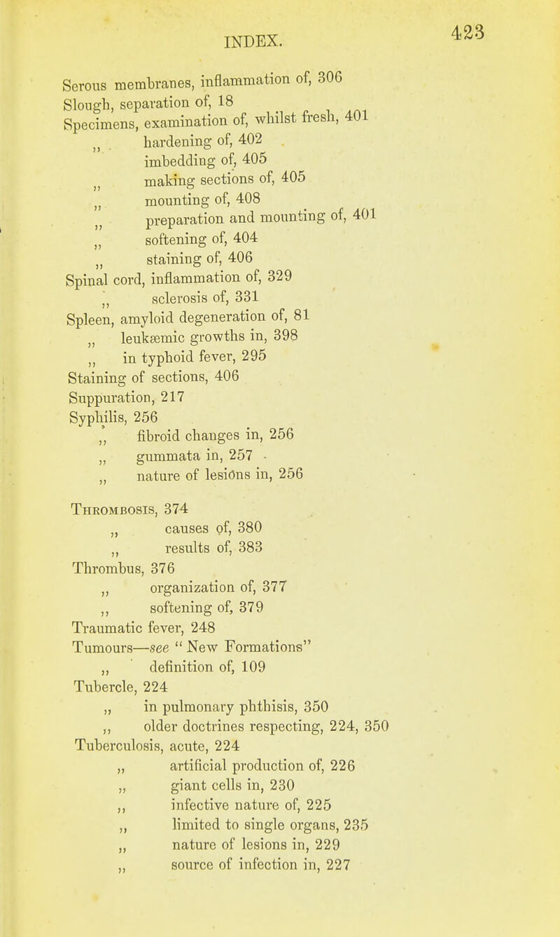 Serous membranes, inflammation of, 306 Slough, separation of, 18 Specimens, examination of, whilst fresh, 401 n . hardening of, 402 imbedding of, 405 making sections of, 405 n mounting of, 408 preparation and mounting of, 401 „ softening of, 404 „ staining of, 406 Spinal cord, inflammation of, 329  sclerosis of, 331 Spleen, amyloid degeneration of, 81 „ leukeemic growths in, 398 „ in typhoid fever, 295 Staining of sections, 406 Suppuration, 217 Syphilis, 256 * fibroid changes in, 256 „ gummata in, 257 - „ nature of lesions in, 256 Thrombosis, 374 „ causes of, 380 ,, results of, 383 Thrombus, 376 ,, organization of, 377 ,, softening of, 379 Traumatic fever, 248 Tumours—see  New Formations „ definition of, 109 Tubercle, 224 ,, in pulmonary phthisis, 350 ,, older doctrines respecting, 224, 350 Tuberculosis, acute, 224 artificial production of, 226 giant cells in, 230 infective nature of, 225 limited to single organs, 235 nature of lesions in, 229 source of infection in, 227