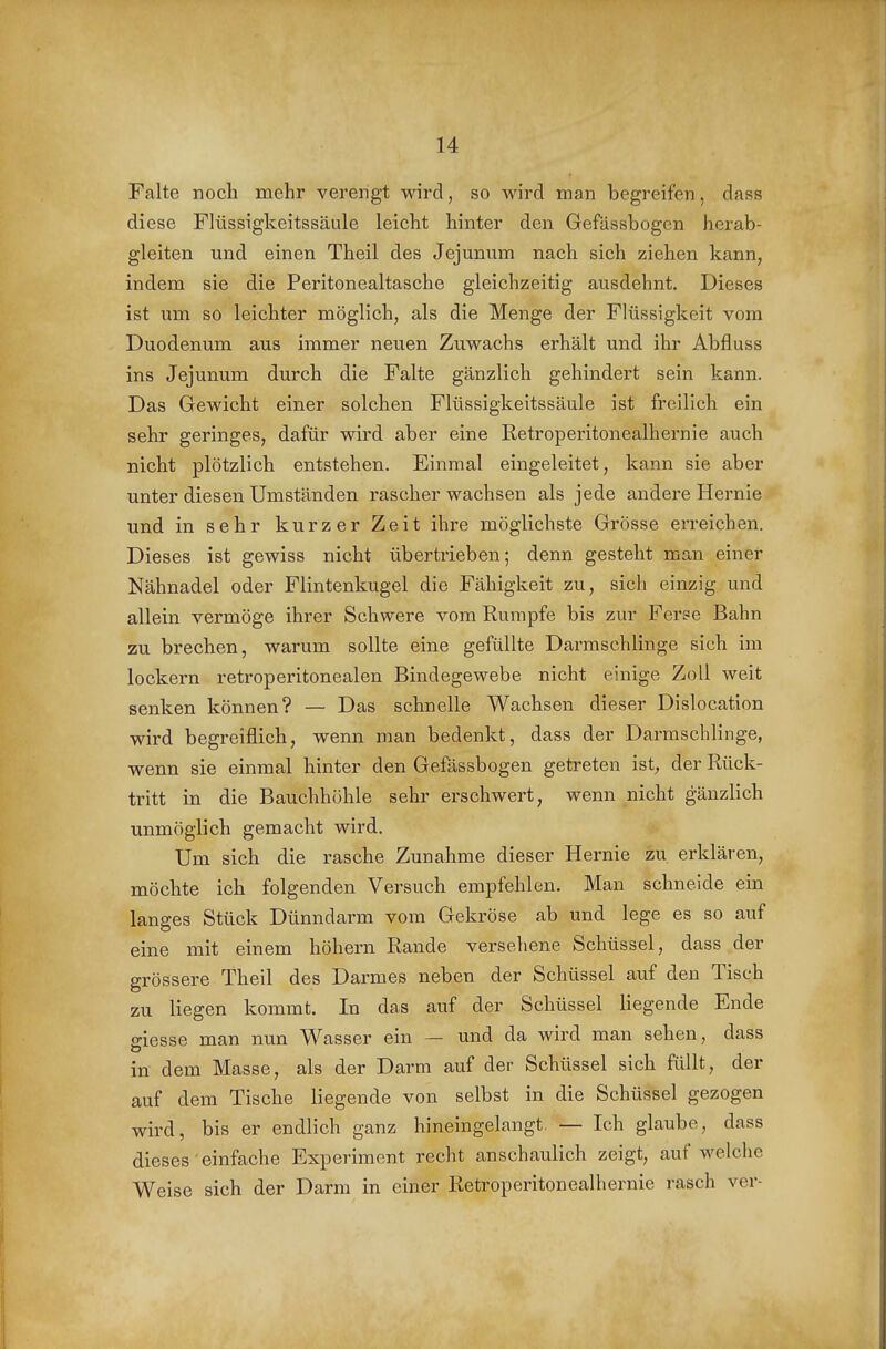 Falte noch mehr verengt wird, so wird man begreifen, dass diese Fliissigkeitssäule leicht hinter den Gefässbogen herab- gleiten und einen Theil des Jejunum nach sich ziehen kann, indem sie die Peritonealtasche gleichzeitig ausdehnt. Dieses ist um so leichter möglich, als die Menge der Flüssigkeit vom Duodenum aus immer neuen Zuwachs erhält und ihr Abfluss ins Jejunum durch die Falte gänzlich gehindert sein kann. Das Gewicht einer solchen Flüssigkeitssäule ist freilich ein sehr geringes, dafür wird aber eine Retroperitonealhernie auch nicht plötzlich entstehen. Einmal eingeleitet, kann sie aber unter diesen Umständen rascher wachsen als jede andere Hernie und in sehr kurzer Zeit ihre möglichste Grösse erreichen. Dieses ist gewiss nicht übertrieben; denn gesteht man einer Nähnadel oder Flintenkugel die Fähigkeit zu, sich einzig und allein vermöge ihrer Schwere vom Rumpfe bis zur Ferse Bahn zu brechen, warum sollte eine gefüllte Darmschlinge sich im lockern retroperitonealen Bindegewebe nicht einige Zoll weit senken können? — Das schnelle Wachsen dieser Dislocation wird begreiflich, wenn man bedenkt, dass der Darmschlinge, wenn sie einmal hinter den Gefässbogen getreten ist, der Rück- tritt in die Bauchhöhle sehr erschwert, wenn nicht gänzlich unmöglich gemacht wird. Um sich die rasche Zunahme dieser Hernie zu erklären, möchte ich folgenden Versuch empfehlen. Man schneide ein langes Stück Dünndarm vom Gekröse ab und lege es so auf eine mit einem höhern Rande versehene Schüssel, dass der grössere Theil des Darmes neben der Schüssel auf den Tisch zu liegen kommt. In das auf der Schüssel liegende Ende o-iesse man nun Wasser ein — und da wird man sehen, dass in dem Masse, als der Darm auf der Schüssel sich füllt, der auf dem Tische liegende von selbst in die Schüssel gezogen wird, bis er endlich ganz hineingelangt, — Ich glaube, dass dieses einfache Experiment recht anschaulich zeigt, aufweiche Weise sich der Darm in einer Retroperitonealhernie rasch ver-