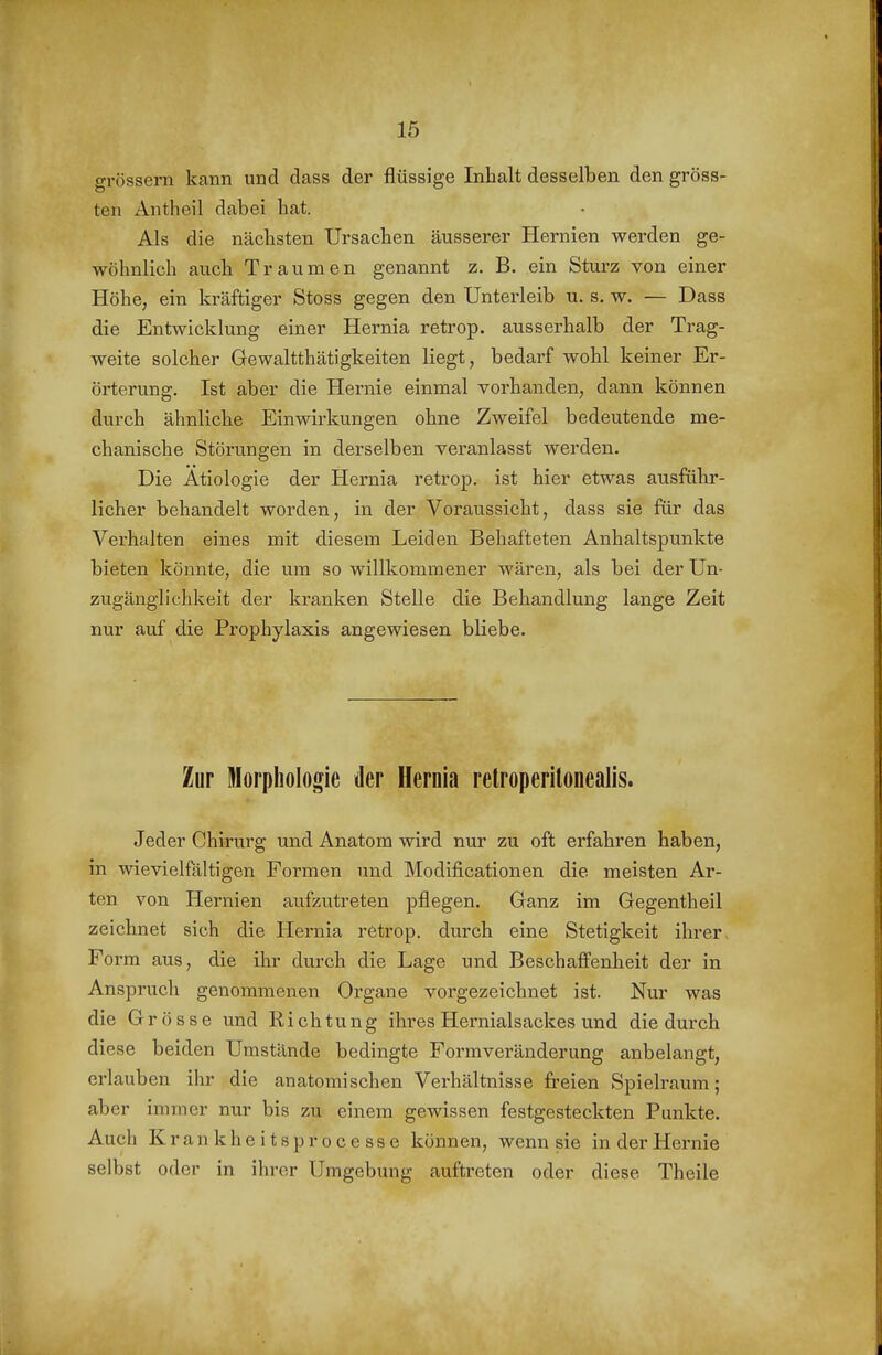 grössern kann und dass der flüssige Inhalt desselben den gröss- ten Antheil dabei hat. Als die nächsten Ursachen äusserer Hernien werden ge- wöhnlich auch Traumen genannt z. B. ein Sturz von einer Höhe, ein kräftiger Stoss gegen den Unterleib u. s. w. — Dass die Entwicklung einer Hernia retrop. ausserhalb der Trag- weite solcher Gewaltthätigkeiten liegt, bedarf wohl keiner Er- örterung. Ist aber die Hernie einmal vorhanden, dann können durch ähnliche Einwirkungen ohne Zweifel bedeutende me- chanische Störungen in derselben veranlasst werden. Die Ätiologie der Hernia retrop. ist hier etwas ausführ- licher behandelt worden, in der Voraussicht, dass sie für das Verhalten eines mit diesem Leiden Behafteten Anhaltspunkte bieten könnte, die um so willkommener wären, als bei der Un- zugänglichkeit der kranken Stelle die Behandlung lange Zeit nur auf die Prophylaxis angewiesen bliebe. Zur Morphologie der Hernia retroperilonealis. Jeder Chirurg und Anatom wird nur zu oft erfahren haben, in wievielfältigen Formen und Modificationen die meisten Ar- ten von Hernien aufzutreten pflegen. Ganz im Gegentheil zeichnet sich die Hernia retrop. durch eine Stetigkeit ihrer > Form aus, die ihr durch die Lage und Beschaffenheit der in Anspruch genommenen Organe vorgezeichnet ist. Nur was die Grösse und Richtung ihresHernialsackes und die durch diese beiden Umstände bedingte Formveränderung anbelangt, erlauben ihr die anatomischen Verhältnisse freien Spielraum; aber immer nur bis zu einem gewissen festgesteckten Punkte. Auch Krankheitsprocesse können, wenn sie in der Hernie selbst oder in ihrer Umgebung auftreten oder diese Theile