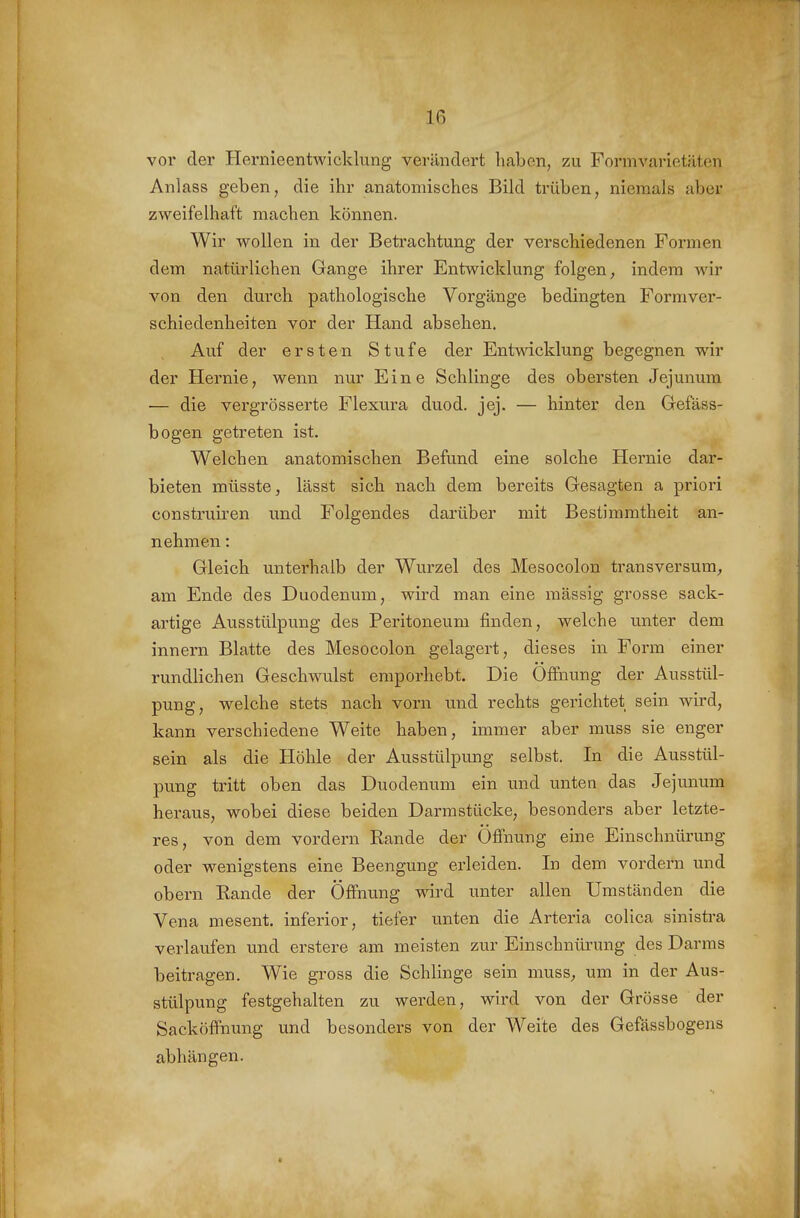 vor der Hernieentwicklung verändert haben, zu Formvarietäten Anlass geben, die ihr anatomisches Bild trüben, niemals aber zweifelhaft raachen können. Wir wollen in der Betrachtung der verschiedenen Formen dem natürlichen Gange ihrer Entwicklung folgen, indem wir von den durch pathologische Vorgänge bedingten Formver- schiedenheiten vor der Hand absehen. Auf der ersten Stufe der Entwicklung begegnen wir der Hernie, wenn nur Eine Schlinge des obersten Jejunum — die vergrösserte Flexura duod. jej. — hinter den Gefäss- bogen getreten ist. Welchen anatomischen Befund eine solche Hernie dar- bieten müsste, lässt sich nach dem bereits Gesagten a priori construiren und Folgendes darüber mit Bestimmtheit an- nehmen : Gleich unterhalb der Wurzel des Mesocolon transversum, am Ende des Duodenum, wird man eine massig grosse sack- artige Ausstülpung des Peritoneum finden, welche unter dem innern Blatte des Mesocolon gelagert, dieses in Form einer rundlichen Geschwulst emporhebt. Die Öffnung der Ausstül- pung, welche stets nach vorn und rechts gerichtet sein wird, kann verschiedene Weite haben, immer aber muss sie enger sein als die Höhle der Ausstülpung selbst. In die Ausstül- pung tritt oben das Duodenum ein und unten das Jejunum heraus, wobei diese beiden Darmstücke, besonders aber letzte- res, von dem vordem Rande der Öffnung eine Einschnürung oder wenigstens eine Beengung erleiden. In dem vordem und obern Rande der Öffnung wird unter allen Umständen die Vena mesent. inferior, tiefer unten die Arteria colica sinistra verlaufen und erstere am meisten zur Einschnürung des Darms beitragen. Wie gross die Schlinge sein muss, um in der Aus- stülpung festgehalten zu werden, wird von der Grösse der Sacköffnung und besonders von der Weite des Gefässbogens abhängen.