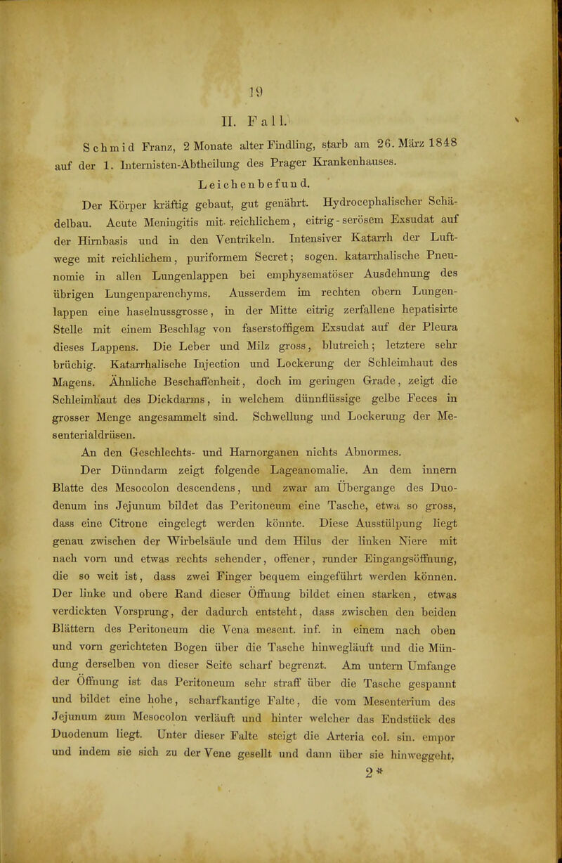 II. Fall. Schmid Franz, 2 Monate alter Findling, starb am 26. März 1848 auf der 1. Internisten-Abtheilung des Prager Krankenhauses. Leiclienbefund. Der Körper kräftig gebaut, gut genährt. Hydrocephalischer Schä- delbau. Acute Meningitis mit-reichlichem, eitrig - serösem Exsudat auf der Hirnbasis und in den Ventrikeln. Intensiver Katarrh der Luft- wege mit reichlichem, puriformem Secret; sogen, katarrhalische Pneu- nomie in allen Lungenlappen bei emphysematöser Ausdehnung des übrigen Lungenparenchyms. Ausserdem im rechten obern Lungen- lappen eine haselnussgrosse, in der Mitte eitrig zerfallene hepatisirte Stelle mit einem Beschlag von faserstoffigem Exsudat auf der Pleura dieses Lappens. Die Leber und Milz gross, blutreich; letztere sehr brüchig. Katarrhalische Injection und Lockerung der Schleimhaut des Magens. Ähnliche Beschaffenheit, doch im geringen Grade, zeigt die Schleimhaut des Dickdarms, in welchem dünnflüssige gelbe Feces in grosser Menge angesammelt sind. Schwellung und Lockerung der Me- senteriäldrüsen. An den G-eschlechts- und Harnorganen nichts Abnormes. Der Dünndarm zeigt folgende Lageanomalie. An dem Innern Blatte des Mesocolon descendens, und zwar am Ubergange des Duo- denum ins Jejunum bildet das Peritoneum eine Tasche, etwa so gross, dass eine Citrone eingelegt werden könnte. Diese Ausstülpung liegt genau zwischen der Wirbelsäule und dem Hilus der linken Niere mit nach vom imd etwas rechts sehender, offener, runder Eingangsöffnung, die so weit ist, dass zwei Finger bequem eingeführt werden können. Der linke und obere Rand dieser Öffnung bildet einen starken, etwas verdickten Vorsprung, der dadurch entsteht, dass zwischen den beiden Blättern des Peritoneum die Vena mesent. inf. in einem nach oben und vorn gerichteten Bogen über die Tasche hinwegläuft und die Mün- dung derselben von dieser Seite scharf begrenzt. Am untern Umfange der Öffnung ist das Peritoneum sehi- straff über die Tasche gespannt und bildet eine hohe, schai-fkantige Falte, die vom Mesenterium des Jejunum zum Mesocolon verläuft und hinter welcher das Endstück des Duodenum liegt. Unter dieser Falte steigt die Arteria col. sin. empor und indem sie sich zu der Vene gesellt und dann über sie hinweggelit, 2*