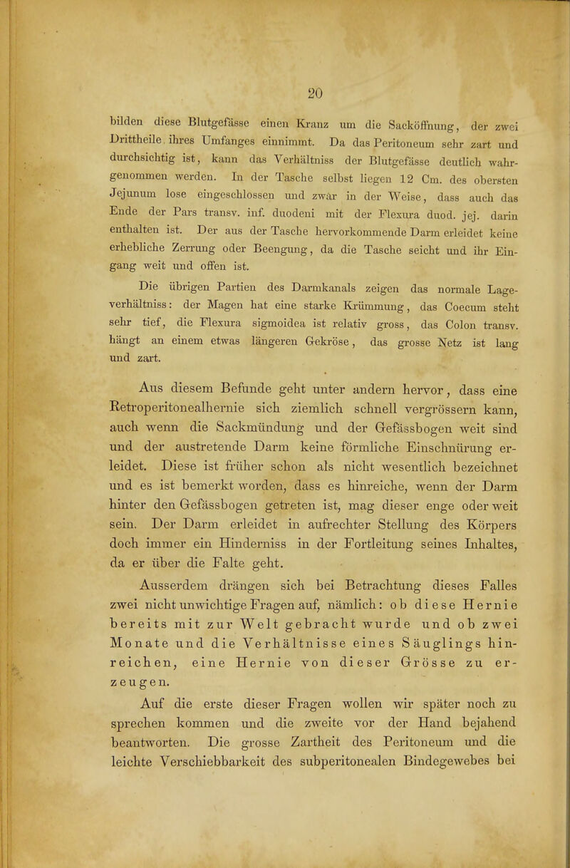 bilden diese Blutgefässe einen Kranz um die Sacköffnung, der zwei Drittheile ihres Umfanges einnimmt. Da das Peritoneum sehr zart und durchsichtig ist, kann das Verhältniss der Blutgefässe deutlich wahr- genommen werden. In der Tasche selbst liegen 12 Cm. des obersten Jejunum lose eingeschlossen und zwar in der Weise, dass auch das Ende der Pars transv. inf. duodeni mit der Flexura duod. jej. darin enthalten ist. Der aus der Tasche hervorkommende Darm erleidet keine erhebliche Zerrung oder Beengung, da die Tasche seicht und ihr Ein- gang weit und offen ist. Die übrigen Partien des Darmkanals zeigen das normale Lage- verhältniss: der Magen hat eine starke Krümmung, das Coecum steht sehr tief, die Flexura sigmoidea ist relativ gross, das Colon ti-ansv. hängt an einem etwas längeren Gekröse, das gi-osse Netz ist lang und zai't. Aus diesem Befunde geht unter andern hervor, dass eine Ketroperitonealhernie sich ziemlich schnell vergrössern kann, auch wenn die Sackmündung und der Gefässbogen weit sind und der austretende Darm keine förmliche Einschnürung er- leidet. Diese ist früher schon als nicht wesentlich bezeichnet und es ist bemerkt worden, dass es him-eiche, wenn der Darm hinter den Gefässbogen getreten ist, mag dieser enge oder weit sein. Der Darm erleidet in aufrechter Stellung des Körpers doch immer ein Hinderniss in der Fortleitung seines Inhaltes, da er über die Falte geht. Ausserdem drängen sich bei Betrachtung dieses Falles zwei nicht unwichtige Fragen auf, nämlich: ob diese Hernie bereits mit zur Welt gebracht wurde und ob zwei Monate und die Verhältnisse eines Säuglings hin- reichen, eine Hernie von dieser Grösse zu er- zeugen. Auf die erste dieser Fragen wollen wir später noch zu sprechen kommen und die zweite vor der Hand bejahend beantworten. Die grosse Zartheit des Peritoneum und die leichte Verschiebbarkeit des subperitonealen Bindegewebes bei