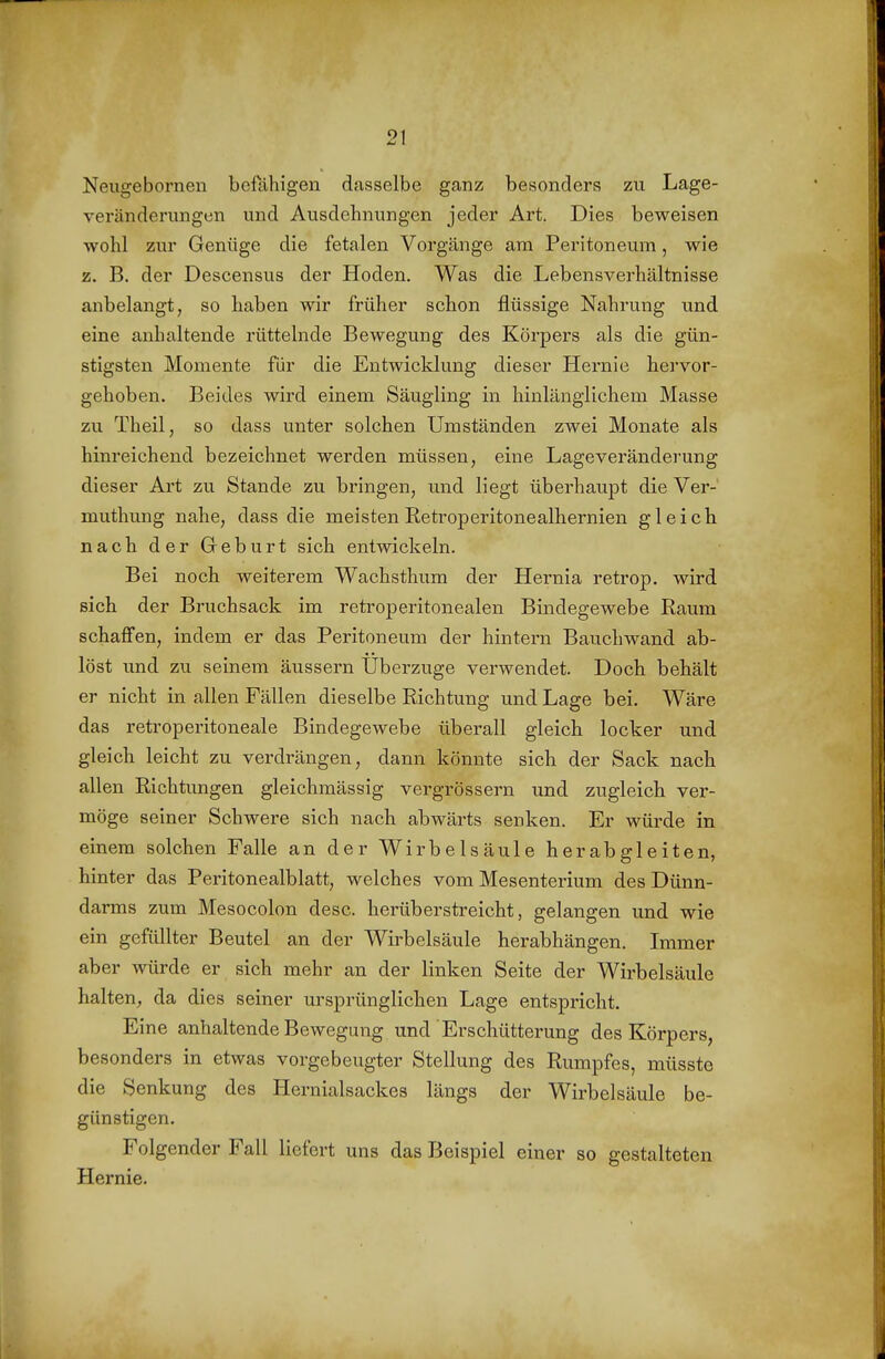 Neugebornen befähigen dasselbe ganz besonders zu Lage- veränderungen und Ausdehnungen jeder Art. Dies beweisen wohl zur Genüge die fetalen Vorgänge am Peritoneum, wie z. B. der Descensus der Hoden. Was die Lebensverhältnisse anbelangt, so haben wir früher schon flüssige Nahrung und eine anhaltende rüttelnde Bewegung des Körpers als die gün- stigsten Momente für die Entwicklung dieser Hernie hervor- gehoben. Beides wird einem Säugling in hinlänglichem Masse zu Theil, so dass unter solchen Umständen zwei Monate als hinreichend bezeichnet werden müssen, eine Lageveränderung dieser Art zu Stande zu bringen, und liegt überhaupt die Ver-' muthung nahe, dass die meisten Retroperitonealhernien gleich nach der Geburt sich entwickeln. Bei noch weiterem Wachsthum der Hernia retrop. wird sich der Bruchsack im retroperitonealen Bindegewebe Raum schaffen, indem er das Peritoneum der hintei-n Bauchwand ab- löst und zu seinem äussern Uberzuge verwendet. Doch behält er nicht in allen Fällen dieselbe Richtung und Lage bei. Wäre das retroperitoneale Bindegewebe überall gleich locker und gleich leicht zu verdrängen, dann könnte sich der Sack nach allen Richtungen gleichmässig vergrössern und zugleich ver- möge seiner Schwere sich nach abwärts senken. Er würde in einem solchen Falle an der Wirbelsäule herabgleiten, hinter das Peritonealblatt, welches vom Mesenterium des Dünn- darms zum Mesocolon desc. herüberstreicht, gelangen und wie ein gefüllter Beutel an der Wii'belsäule herabhängen. Immer aber würde er sich mehr an der linken Seite der Wirbelsäule halten, da dies seiner ursprünglichen Lage entspricht. Eine anhaltende Bewegung und Erschütterung des Körpers, besonders in etwas vorgebeugter Stellung des Rumpfes, müssto die Senkung des Hernialsackes längs der Wirbelsäule be- günstigen. Folgender Fall liefert uns das Beispiel einer so gestalteten Hernie.