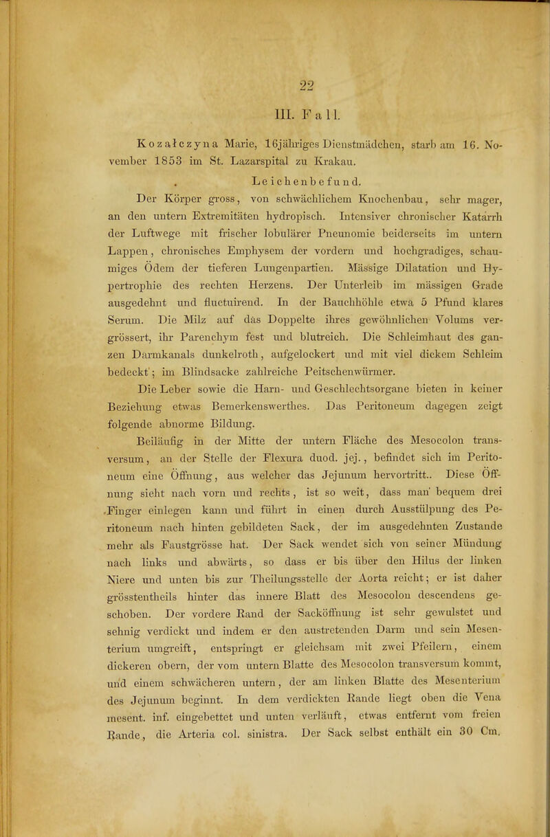 Kozalczyna Marie, 16jäliriges Dienstmädchen, starb am 16. No- vember 1853 im St. Lazarspital zu Krakau. Leichenbefund. Der Körper gross, von schwächlichem Knochenbau, sehr mager, an den untern Extremitäten hydropisch. Intensiver chronischer Katarrh der Luftwege mit frischer lobulärer Pneunomie beiderseits im untern Lappen, chronisches Emphysem der vordem und hochgradiges, schau- miges Odem der tieferen Lungenpartien. Mässige Dilatation und By- pertrophie des rechten Herzens. Der Unterleib im mässigen Grade ausgedehnt und fluctuirend. In der Bauchhöhle etwa 5 Pfund klares Serum. Die Milz auf däs Doppelte ihres gewöhnlichen Volums ver- grössert, ihr Parenchym fest und blutreich. Die Schleimhaut des gan- zen Darmkanals dunkelroth, aufgelockei't und mit viel dickem Schleim bedeckt'; im Blindsacke zahlreiche Peitschenwürmer. Die Leber sowie die Harn- und Geschlechtsorgane bieten in keiner Beziehung etwas Bemerkenswerthes. Das Peritoneum dagegen zeigt folgende abnorme Bildung. Beiläufig in der Mitte der untern Fläche des Mesocolon ti-ans- versum, an der Stelle der Flexura duod. jej., befindet sich im Perito- neum eine Öfihung, aus welcher das Jejunum hervortritt.. Diese Öff- nung sieht nach vorn und rechts, ist so weit, dass man bequem drei -Einger einlegen kann und führt in einen durch Ausstülpung des Pe- ritoneum nach hinten gebildeten Sack, der im ausgedehnten Zustande mehr als Faustgrösse hat. Der Sack wendet sich von seiner Mündung nach links und abwärts, so dass er bis über den Hilus der linken Niere und unten bis zur Theilungsstelle der Aorta reicht; er ist daher grösstentheils hinter das innere Blatt des Mesocolon descendens ge- schoben. Der vordere Eand der Sacköffuung ist sehr gewulstet und sehnig verdickt und indem er den austretenden Darm und sein Mesen- terium umgreift, entspringt er gleichsam mit zwei Pfeilern, einem dickeren obern, der vom untern Blatte des Mesocolon transversum kommt, und einem schwächeren untern, der am linken Blatte des Mesenterium des Jejunum beginnt. In dem verdickten Kande liegt oben die Vena mesent. inf. eingebettet und unten verläuft, etwas entfernt vom freien Uande, die Ai-teria col. sinistra. Der Sack selbst enthält ein 30 Cm.