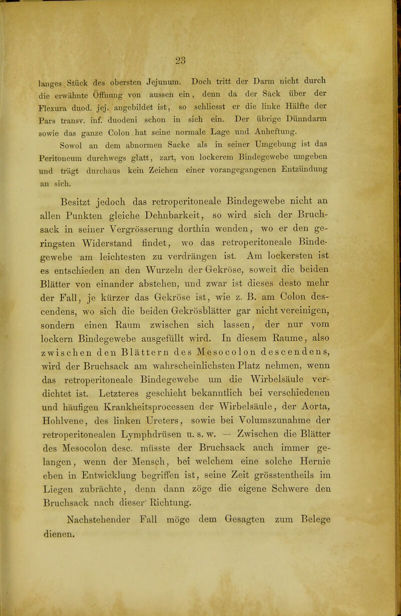 laiiges Stück des obersten Jejuuum. Doch ti-itt der Darm nicht durch die envähnte Öfinung von aussen ein, denn da der Säck über der Flexura duod. jej. angebildet ist, so schliesst er die linke Hälfte der Pars transv. inf. duodeni schon in sich ein. Der übrige Dünndarm sowie das ganze Colon hat seine normale Lage und Anheftung. Sowol an dem abnormen Sacke als in seiner Umgebung ist das Peritoneum durchwegs glatt, zart, von lockerem Bindegewebe umgeben und trägt durchaus kein Zeichen einer vorangegangenen Entzündung an sich. Besitzt jedoch das retroperitoneale Bindegewebe nicht an allen Punkten gleiche Dehnbarkeit, so wird sich der Bruch- sack in seiner Vergrösserung dorthin wenden, wo er den ge- ringsten Widerstand findet, wo das retroperitoneale Binde- gewebe am leichtesten zu verdrängen ist. Am lockersten ist es entschieden an den Wurzeln der Gekröse, soweit die beiden Blätter von einander abstehen, und zwar ist dieses desto mehr der Fall, je kürzer das Gekröse ist, wie z. B. am Colon des- cendens, wo sich die beiden Gekrösblätter gar nicht vereinigen, sondern einen Raum zwischen sich lassen, der nur vom lockern Bindegewebe ausgefüllt wird. In diesem Räume, also zwischen den Blättern des Mesocolon descendens, wird der Bi'uchsack am wahrscheinlichsten Platz nehmen, wenn das retroperitoneale Bindegewebe um die Wirbelsäule ver- dichtet ist. Letzteres geschieht bekanntlich bei verschiedenen und häufigen Krankheitsprocessen der Wirbelsäule, der Aorta, Hohlvene, des linken Ureters, sowie bei Volumszunahme der retroperitonealen Lymphdrüsen u. s. w. — Zwischen die Blätter des Mesocolon desc. müsste der Bruchsack auch immer ge- langen, wenn der Mensch, bei welchem eine solche Hernie eben in Entwicklung begriffen ist, seine Zeit grösstentheils im Liegen zubrächte, denn dann zöge die eigene Schwere den Bruchsack nach dieser Richtung. Nachstehender Fall möge dem Gesagten zum Belege dienen.