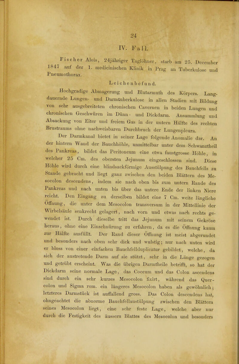 IV. Fall. Fischer Alois, 24jähriger Taglöhuer, starb am 25. December 1847 auf der 1. medicinischen Klinik in Präg au Tuberkulose und Pneumothorax. Leichenbefund. Hochgradige Abmagerung und Blutarmuth des Körpers. Lang- dauernde Limgen- und Darmtuberkulose in allen Stadien mit Bildung von sehr ausgebreiteten chronischen Cavernen in beiden Lungen und chronischen Geschwüren im Dünn- und Dickdarm. Ansammlung und Absackuug von Eiter und fi-eiem Gas in der untern Hälfte des rechten Brusfa-aums ohne nachweisbaren Dm-chbruch der Lungenpleura. Der Darmkanal bietet in seiner Lage folgende Anomalie dar. An der hintern Wand der Bauchhöhle, unmittelbar unter dem Schwanztheü des Pankreas, bildet das Peritoneum eine etwa faustgrosse Höhle, in welcher 25 Cm. des obersten Jejunum eingeschlossen sind. Diese Höhle wk-d durch eine blindsackförmige Ausstülpung des BauchfeUs zu Stande gebracht und liegt ganz zwischen den beiden Blättern des Me- socolon descendens, indem sie nach oben bis zum untern Rande des Pankreas und nach unten bis über das untere Ende der linken Niere reicht. Den Eingang zu derselben bildet eine 7 Cm. weite längliche Ofiuung, die unter dem Mesocolon transversum in der Mittellinie der Wirbelsäule senkrecht gelagert, nach vorn und etwas nach rechts ge- wendet ist. Durch dieselbe tritt das Jejunum mit seinem Gekröse heraus, ohne eine Einschnürung zu erfahren, da es die ÖflEuung kaum zur Hälfte ausfüllt. Der Rand dieser Öffiiung ist meist abgerundet und besonders nach oben sehr dick und wulstig; nm- nach unten wird er bloss von einer einfachen Bauchfellduplicatur gebildet, welche, da sich der austretende Darm auf sie stützt, sehr in die Länge gezogen und getrübt erscheint. Was die übrigen Darmtheile betrifft, so hat der Dickdarm seine normale Lage, das Coecum und das Colon ascendens sind durch ein sehr kurzes Mesocolon fixirt, während das Quer- coion und Sigma rom. ein längeres Mesocolon haben als gewöhnlich; letzteres Darmstück ist auffallend gross. Das Colon descendens hat, ohngeachtet die abnorme Bauchfellaustülpung zwischen den Blättern seines Mesocolon liegt, eine sehr feste Lage, welche aber nur durch die Festigkeit des äussern Blattes des Mesocolon und besonders