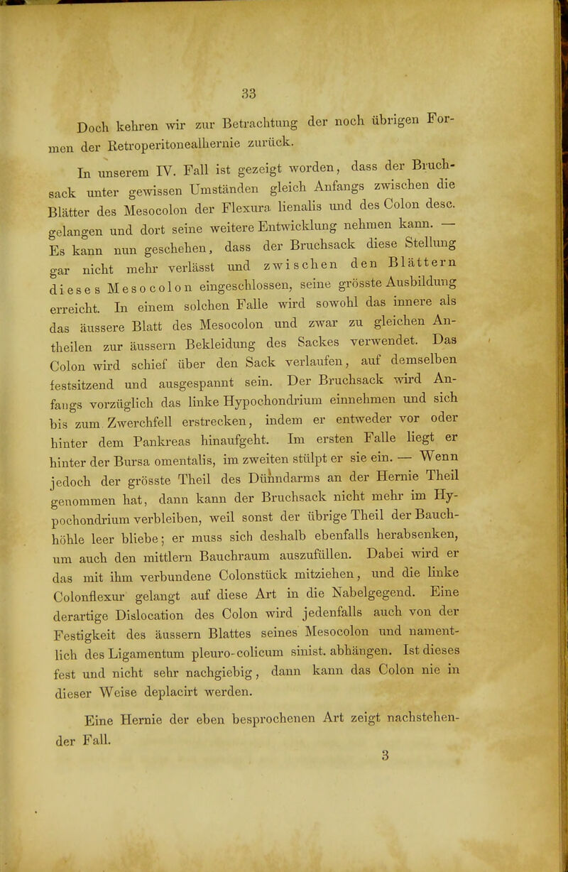 Doch kehren wir zur Betrachtung der noch übrigen For- men der ßetroperitonealhernie zurück. In unserem IV. Fall ist gezeigt worden, dass der Bruch- sack unter gewissen Umständen gleich Anfangs zwischen die Blätter des Mesocolon der Flexura lienalis und des Colon desc. gelangen und dort seine weitere Entwicklung nehmen kann. — Es kann nun geschehen, dass der Bruchsack diese Stellmig gar nicht mehr verlässt und zwischen den Blättern dieses Mesocolon eingeschlossen, seine grösste Ausbildung erreicht. In einem solchen Falle wird sowohl das innere als das äussere Blatt des Mesocolon und zwar zu gleichen An- theilen zur äussern Bekleidung des Sackes verwendet. Das Colon wird schief über den Sack verlaufen, auf demselben festsitzend und ausgespannt sein. Der Bruchsack wird An- fangs vorzüglich das linke Hypochondrium einnehmen und sich bis zum. Zwerchfell erstrecken, indem er entweder vor oder hinter dem Pankreas hinaufgeht. Im ersten Falle liegt er hinter der Bursa omentalis, im zweiten stülpt er sie ein. — Wenn jedoch der grösste Theil des Dünndarms an der Hernie Theil genommen hat, dann kann der Bruchsack nicht mehr im Hy- pochondrium verbleiben, weil sonst der übrige Theil der Bauch- höhle leer bliebe; er muss sich deshalb ebenfalls herabsenken, um auch den mittlem Bauchraum auszufüllen. Dabei wird er das mit ihm verbundene Colonstück mitziehen, und die linke Colonflexur gelangt auf diese Art in die Nabelgegend. Eine derartige Dislocation des Colon wird jedenfalls auch von der Festigkeit des äussern Blattes seines Mesocolon und nament- lich des Ligamentum pleuro-colicum sinist. abhängen. Ist dieses fest und nicht sehr nachgiebig, dann kann das Colon nie in dieser Weise deplacirt werden. Eine Hernie der eben besprochenen Art zeigt nachstehen- der Fall. 3