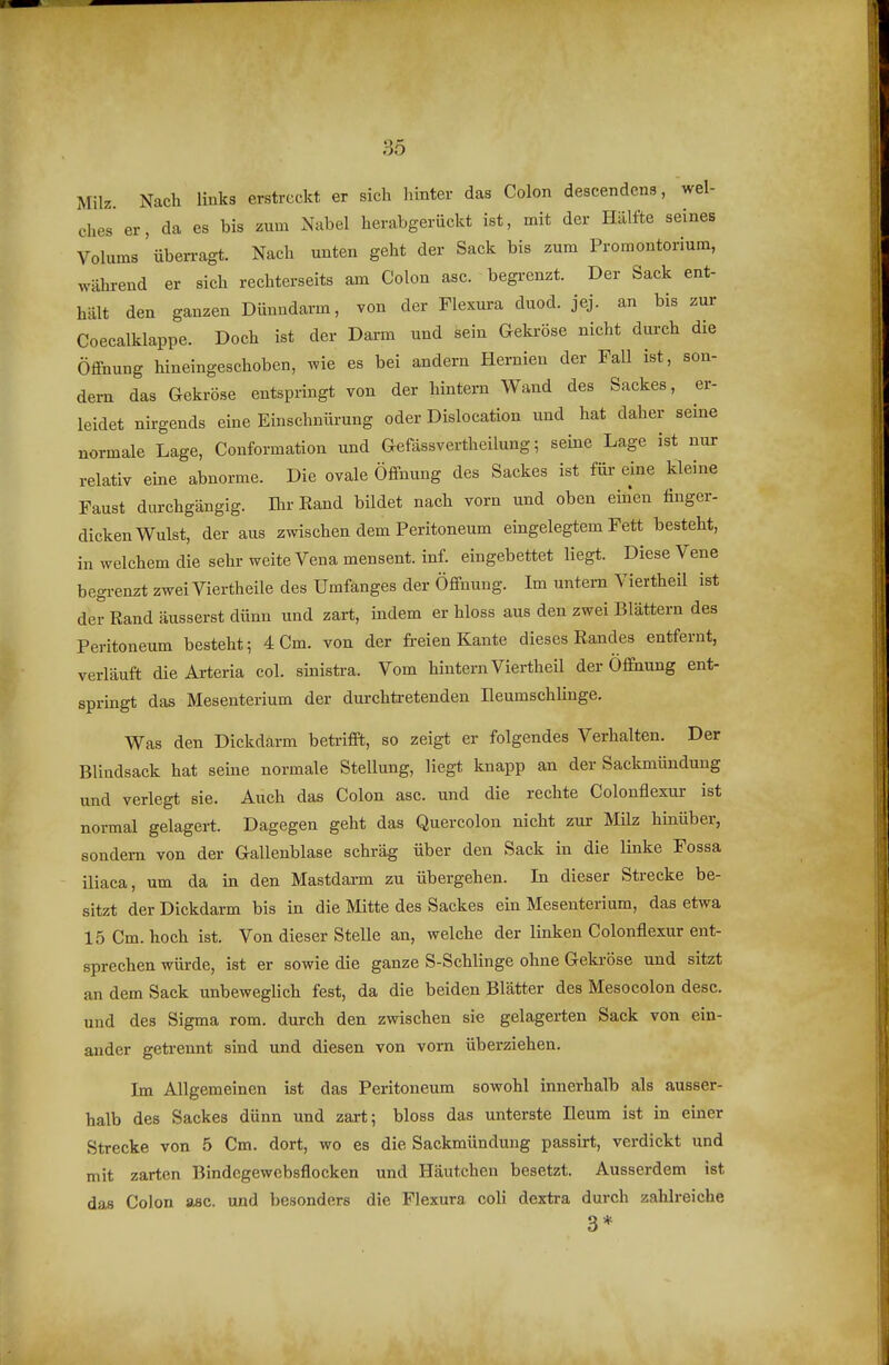 Milz. Nach links erstreckt er sich hinter das Colon descendens, wel- ches'er, da es bis zum Nabel herabgerückt ist, mit der Hälfte seines Volums üben-agt. Nach unten geht der Sack bis zum Promontorium, während er sich rechterseits am Colon asc. begrenzt. Der Sack ent- hält den ganzen Dünndarm, von der Flexura duod. jej. an bis zur Coecalklappe. Doch ist der Daxm und sein Gekröse nicht durch die Öffnung hineingeschoben, wie es bei andern Hernien der Fall ist, son- dern das Gekröse entspringt von der hintern Wand des Sackes, er- leidet nirgends eine Einschniü-ung oder Dislocation und hat daher seine normale Lage, Conformation und Gefassvertheilung; seine Lage ist nur relativ eine abnorme. Die ovale Öffnung des Sackes ist für eine kleine Faust durchgängig. Ihr Rand bildet nach vorn und oben eiüen finger- dicken Wulst, der aus zwischen dem Peritoneum eingelegtem Fett besteht, in welchem die sehr weite Vena mensent. inf. eingebettet liegt. Diese Vene begrenzt zwei Viertheile des Umfanges der Öffnung. Im untern Viertheil ist der Rand äusserst dünn und zart, indem er bloss aus den zwei Blättern des Peritoneum besteht; 4 Cm. von der freien Kante dieses Randes entfernt, verläuft die Arteria col. sinistra. Vom hintern Viertheil der Öffnung ent- sprmgt das Mesenterium der durchtretenden Ileumschlinge. Was den Dickdarm beü-ifft, so zeigt er folgendes Verhalten. Der Blindsack hat seine normale Stellung, liegt knapp an der Sackmündung und verlegt sie. Auch das Colon asc. und die rechte Colonflexur ist normal gelagert. Dagegen geht das Quercolon nicht zur Milz hinüber, sondern von der Gallenblase schräg über den Sack in die linke Fossa iliaca, um da in den Mastdarm zu übergehen. In dieser Strecke be- sitzt der Dickdarm bis in die Mitte des Sackes ein Mesenterium, das etwa 15 Cm. hoch ist. Von dieser Stelle an, welche der linken Colonflexur ent- sprechen würde, ist er sowie die ganze S-Schlinge ohne Geki-öse und sitzt an dem Sack unbeweglich fest, da die beiden Blätter des Mesocolon desc. und des Sigma rem, durch den zwischen sie gelagerten Sack von ein- ander getrennt sind und diesen von vorn überziehen. Im Allgemeinen ist das Peritoneum sowohl innerhalb als ausser- halb des Sackes dünn und zart; bloss das unterste Heum ist in einer Strecke von 5 Cm. dort, wo es die Sackmündung passirt, verdickt und mit zarten Bindcgewcbsflocken und Häutchen besetzt. Ausserdem ist das Colon asc. und besonders die Flexura coli dextra durch zahlreiche 3*