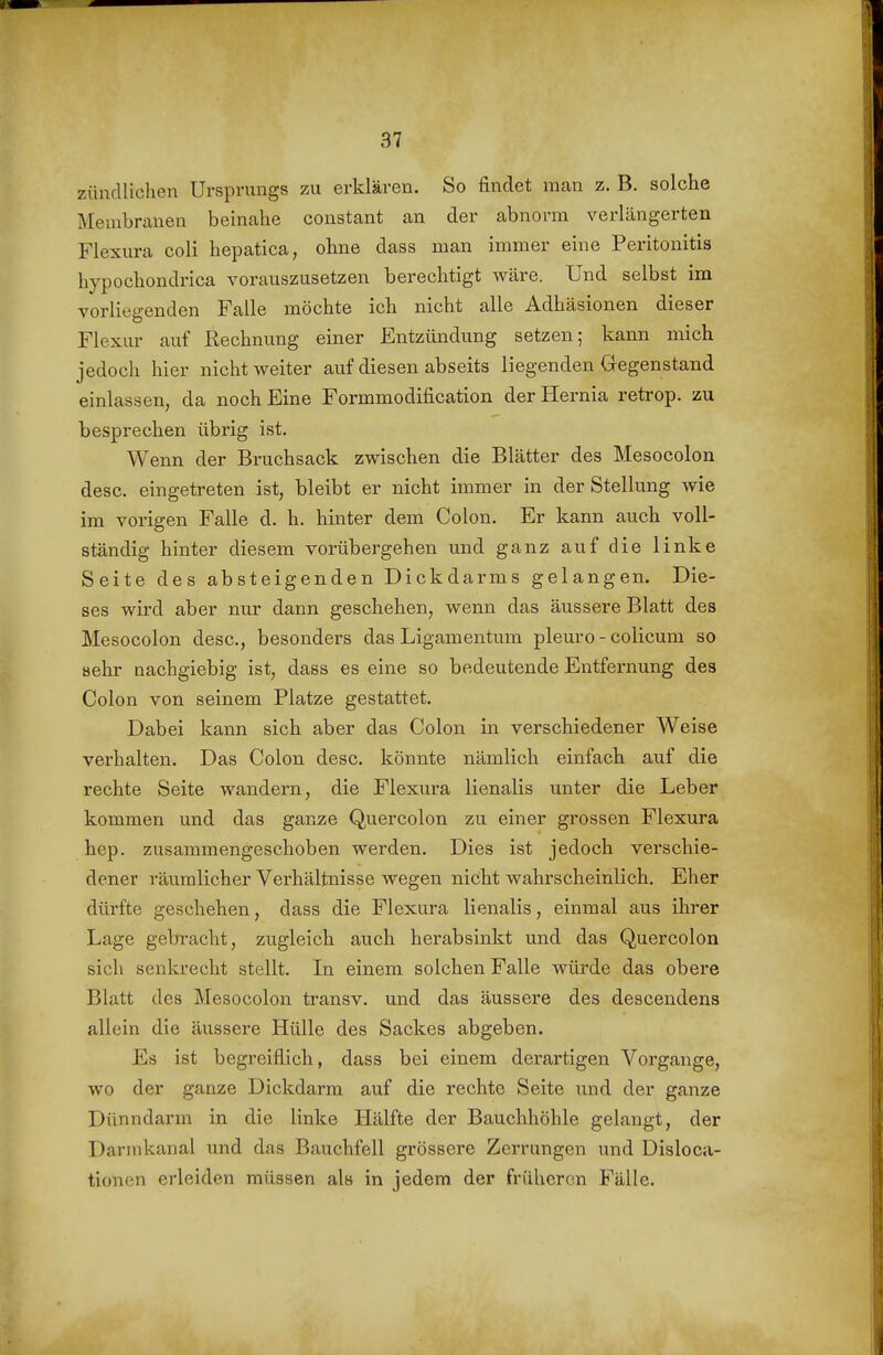 zündlichen Ursprungs zu erklären. So findet man z. B. solche Membranen beinahe coustant an der abnorm verlängerten Flexura coli hepatica, ohne dass man immer eine Peritonitis hypochondrica vorauszusetzen berechtigt wäre. Und selbst im vorliegenden Falle möchte ich nicht alle Adhäsionen dieser Flexur auf Rechnung einer Entzündung setzen; kann mich jedoch hier nicht weiter auf diesen abseits liegenden Gegenstand einlassen, da noch Eine Formmodification der Hernia retrop. zu besprechen übrig ist. Wenn der Bruchsack zwischen die Blätter des Mesocolon desc. eingetreten ist, bleibt er nicht immer in der Stellung wie im vorigen Falle d. h, hinter dem Colon. Er kann auch voll- ständig hinter diesem vorübergehen und ganz auf die linke Seite des absteigenden Dickdarms gelangen. Die- ses wird aber nur dann geschehen, wenn das äussere Blatt des Mesocolon desc, besonders das Ligamentum pleuro - colicum so sehr Qachgiebig ist, dass es eine so bedeutende Entfernung des Colon von seinem Platze gestattet. Dabei kann sich aber das Colon in verschiedener Weise verhalten. Das Colon desc. könnte nämlich einfach auf die rechte Seite wandern, die Flexura lienalis unter die Leber kommen und das ganze Quercolon zu einer grossen Flexura hep. zusammengeschoben werden. Dies ist jedoch verschie- dener räumlicher Verhältnisse wegen nicht wahrscheinlich. Eher dürfte geschehen, dass die Flexura lienalis, einmal aus ihrer Lage gebracht, zugleich auch herabsinkt und das Quercolon sich senlu'echt stellt. In einem solchen Falle würde das obere Blatt des Mesocolon transv. und das äussere des descendens allein die äussere Hülle des Sackes abgeben. Es ist begreiflich, dass bei einem derartigen Vorgange, wo der ganze Dickdarm auf die rechte Seite und der ganze Dünndarm in die linke Hälfte der Bauchhöhle gelangt, der Darinkanal und das Bauchfell grössere Zerrungen und Disloca- tioncn erleiden müssen als in jedem der früheren Fälle.