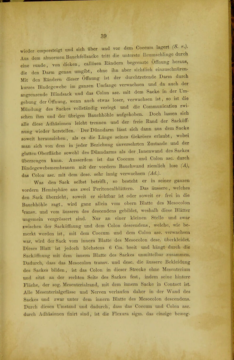 wieder emporsteigt und sich über und vor dem Coecum lagert (S r.) Aus dem abnormen Bauchfellsacke tritt die unterste Ileumschlinge durch eine runde, von dicken, callösen Rändern begrenzte OflFnung heraus, die den Daa-m genau umgibt, ohne ihn aber sichtlich einzuschnüren- Mit den Rändern dieser Öflftiung ist der durchtretende Darm durch kurzes Bindegewebe im ganzen Umfange verwachsen und da auch der angi-enzende Blindsack und das Colon asc. mit dem Sacke in der Um- gebung der Öffnung, wenn auch etwas loser, verwachsen ist, so ist die Mündung des Sackes vollständig verlegt und die Communication zwi- schen ihm und der übrigen Bauchhöhle aufgehoben. Doch lassen sich alle diese Adhäsionen leicht ti-ennen und der freie Rand der Sacköff- nung wieder herstellen. Der Dünndarm lässt sich dann aus dem Sacke soweit herausziehen, als es die Länge seines Gekröses erlaubt, wobei man sich von dem in jeder Beziehung unversehrten Zustande und der glatten Oberfläche sowohl des Dünndarms als der .Innenwand des Sackes überzeugen kann. Ausserdem ist das Coecum und Colon asc. durch Bindegewebsmembranen mit der vordem Bauchwand ziemlich lose (Ä), das Colon asc. mit dem desc. sehr innig verwachsen (Ad.). Was den Sack selbst beü-ifft, so besteht er in seiner ganzen vordem Hemisphäre aus zwei Peritonealblättern. Das äussere, welches den Sack überzieht, soweit er sichtbar ist oder soweit er frei in die Bauchhöhle ragt, wh-d ganz allein vom obern Blatte des Mesocolon transv. und vom äussern des descendens gebildet, weshalb diese Blätter ungemein vergrössert sind. Nur an einer kleinen Stelle und zwar zwischen der Sacköffnung und dem Colon descendens, welche, wie be- merkt worden ist, mit dem Coecum und dem Colon asc. verwachsen war, wird der Sack vom innern Blatte des Mesocolon desc. überkleidet. Dieses Blatt ist jedoch höchstens 6 Cm. breit und hängt durch die Sacköffnung mit dem innern Blatte des Sackes unmittelbar zusammen. Dadurch, dass das Mesocolon transv. und desc. die äussere Bekleidung des Sackes bilden, ist das Colon in dieser Sü-ecke ohne Mesenterium und sitzt an der rechten Seite des Sackes fest, indem seine hintere Fläche, der sog. Mesenterialrand, mit dem innern Sacke in Contact ist. Alle Mesenterialgefässe und Nerven verlaufen daher in der Wand des Sackes und zwar unter dem innern Blatte des Mesocolon descendens. Durch diesen Umstand und dadurch, dass das Coecum imd Colon asc. durch Adhäsionen fixirt sind, ist die Flexura sigm. das einzige beweg-