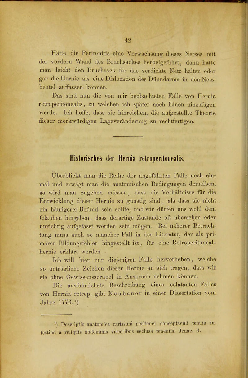 Hätte die Peritonitis eine Verwachsung dieses Netzes mit der vordem Wand des Bruchsackes herbeigeführt, dann hätte man leicht den Bruchsack für das verdickte Netz halten oder gar die Hernie als eine Dislocation des Dünndarms in den Netz- beutel auffassen können. Das sind nun die von mir beobachteten Fälle von Hernia retroperitonealis, zu welchen ich später noch Einen hinzufügen werde. Ich hoffe, dass sie hinreichen, die aufgestellte Theorie dieser merkwürdigen Lageveränderung zu rechtfertigen. Historisches der Hernia retroperitonealis. Uberblickt man die Reihe der angeführten Fälle noch ein- mal und erwägt man die anatomischen Bedingungen derselben, so wird man zugeben müssen, dass die Verhältnisse für die Entwicklung dieser Hernie zu günstig sind, als dass sie nicht ein häufigerer Befund sein sollte, und wir dürfen uns wohl dem Glauben hingeben, dass derartige Zustände oft übersehen oder unrichtig aufgefasst worden sein mögen. Bei näherer Betrach- tung muss auch so mancher Fall in der Literatur, der als pri- märer Bildungsfehler hingestellt ist, für eine Retroperitoneal- hernie erklärt werden. Ich will hier nur diejenigen Fälle hervorheben, welche so untrügliche Zeichen dieser Hernie an sich tragen, dass wir sie ohne Gewissensscrupel in Anspruch nehmen können. Die ausführlichste Beschreibung eines eclatanten Falles von Hernia retrop. gibt Neubauer in einer Dissertation vom Jahre 1776. ^) ^) Descriptio anatomica rarissimi peritonei conceptaculi tonuia in- testina a reliquis abdominis visceribus seclusa teiientis. Jeuae. 4.