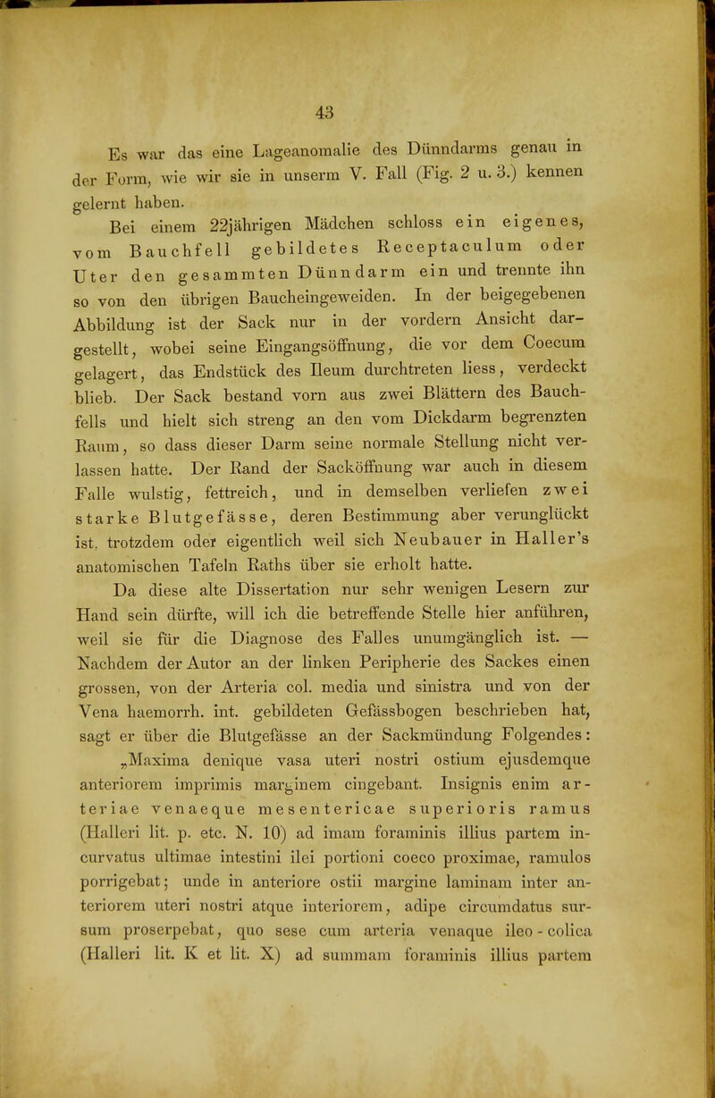 Es war das eine Lageanoraalie des Dünndarms genau in der Form, wie wir sie in unserm V. Fall (Fig. 2 u. 3.) kennen gelernt haben. Bei einem 22jährigen Mädchen schloss ein eigenes, vom Bauchfell gebildetes Receptaculum oder Uter den gesammten Dünn darm ein und trennte ihn so von den übrigen Baucheingeweiden. In der beigegebenen Abbildung ist der Sack nur in der vordem Ansicht dar- gestellt, wobei seine Eingangsöffnung, die vor dem Coecum gelagert, das Endstück des Ileum durchtreten Hess, verdeckt blieb. Der Sack bestand vorn aus zwei Blättern des Bauch- fells und hielt sich streng an den vom Dickdarm begrenzten Raum, so dass dieser Darm seine normale Stellung nicht ver- lassen hatte. Der Rand der Sacköffnung war auch in diesem Falle wulstig, fettreich, und in demselben verliefen zwei starke Blutgefässe, deren Bestimmung aber verunglückt ist. trotzdem oder eigentlich weil sich Neubauer in Haller's anatomischen Tafeln Raths über sie erholt hatte. Da diese alte Dissertation nur sehr wenigen Lesern zur Hand sein dürfte, will ich die betreffende Stelle hier anführen, weil sie für die Diagnose des Falles unumgänglich ist. — Nachdem der Autor an der linken Peripherie des Sackes einen grossen, von der Arteria col. media und sinistra und von der Vena haemorrh. int. gebildeten Gefässbogen beschrieben hat, sagt er über die Blutgefässe an der Sackmündung Folgendes: „Maxima denique vasa uteri nostri ostium ejusdemque anteriorem imprimis mar^inem eingebaut. Insignis enim ar- teriae venaeque mesentericae superioris ramus (Halleri lit. p. etc. N. 10) ad imam foraminis illius partem in- curvatus ultimae intestini ilei portioni coeco proximae, ramulos porrigebat; unde in anteriore ostii margine laminam inter an- teriorem uteri nostri atque interiorem, adipe circumdatus sur- 8um proserpebat, quo sese cum arteria venaque ileo - colica (Halleri lit. K et lit. X) ad summam foraminis illius partera