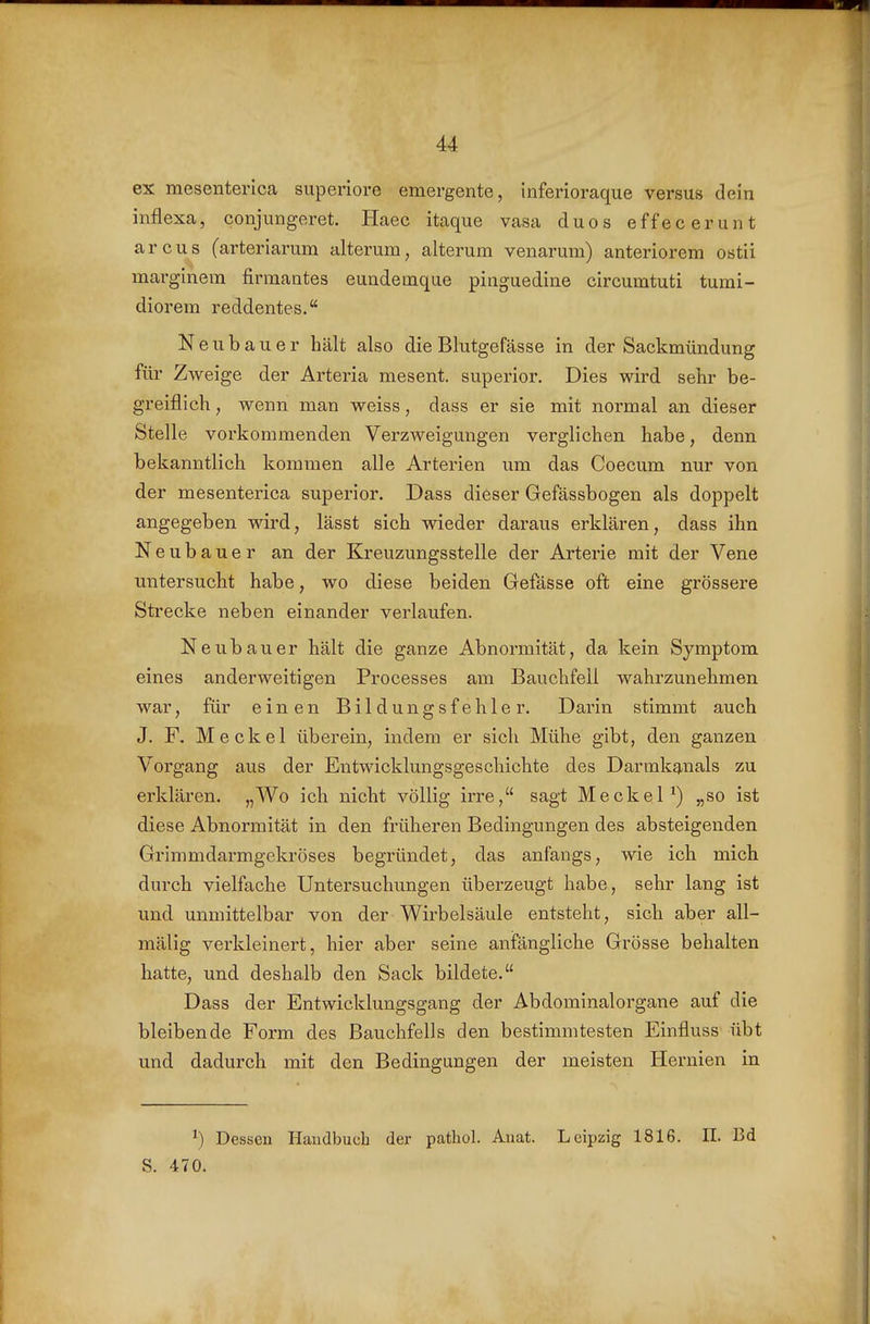 ex mesenterica superiore emergente, Inferioraque versus dein inflexa, conjungeret. Haec itaque vasa duos effecerunt arcus (arteriarum alterum, alterum venarura) anteriorem ostii marglnem firmantes eundetnque pinguedine circumtuti turai- diorem reddentes. Neubauer hält also die Blutgefässe in der Sackmündung für Zweige der Arteria mesent. superior. Dies wird sehr be- greiflich , wenn man weiss, dass er sie mit normal an dieser Stelle vorkommenden Verzweigungen verglichen habe, denn bekanntlich kommen alle Arterien um das Coecum nur von der mesenterica superior. Dass dieser Gefässbogen als doppelt angegeben wird, lässt sich wieder daraus erklären, dass ihn Neubauer an der Kreuzungsstelle der Arterie mit der Vene untersucht habe, wo diese beiden Gefässe oft; eine grössere Sti'ecke neben einander verlaufen. Neubauer hält die ganze Abnormität, da kein Symptom eines anderweitigen Processes am Bauchfell wahrzunehmen war, für einen Bildungsfehler. Darin stimmt auch J. F. Meckel überein, indem er sich Mühe gibt, den ganzen Vorgang aus der Entwicklungsgeschichte des Darmkanals zu erklären. „Wo ich nicht völlig irre, sagt Meckel^) „so ist diese Abnormität in den früheren Bedingungen des absteigenden Grimmdarmgekröses begründet, das anfangs, wie ich mich durch vielfache Untersuchungen überzeugt habe, sehr lang ist und unmittelbar von der Wirbelsäule entsteht, sich aber all- mälig verkleinert, hier aber seine anfängliche Grösse behalten hatte, und deshalb den Sack bildete. Dass der Entwicklungsgang der Abdominalorgane auf die bleibende Form des Bauchfells den bestimmtesten Einfluss übt und dadurch mit den Bedingungen der meisten Hernien in ^) Dessen Handbuch der pathol. Anat. Leipzig 1816. II. Bd S. 470.