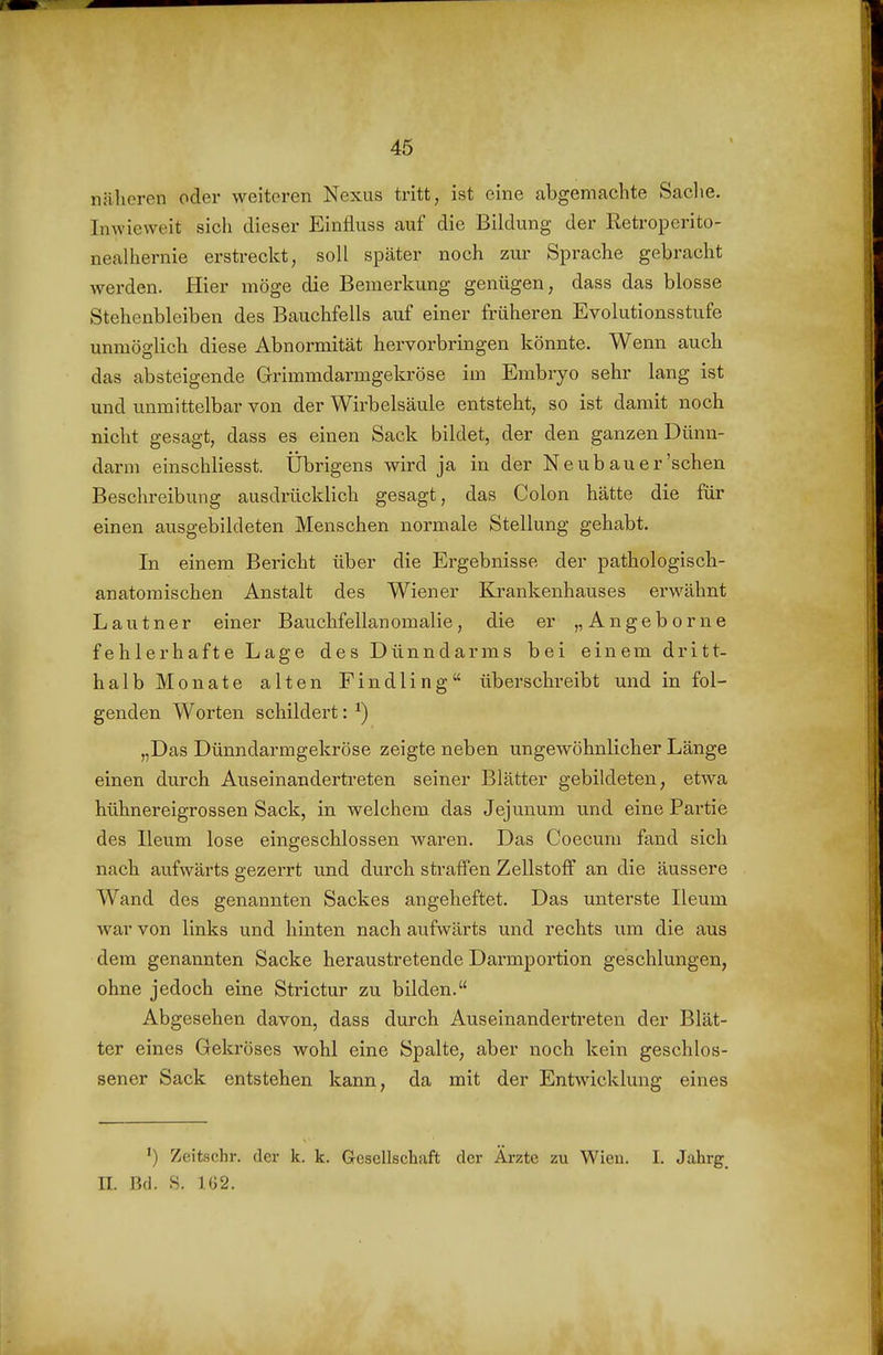 46 nälieren oder weiteren Nexus tritt, ist eine abgemachte Saclie. Inwieweit sich dieser Einfluss auf die Bildung der Retroperito- nealhernie erstreckt, soll später noch zur Sprache gebracht werden. Hier möge die Bemerkung genügen, dass das blosse Stehenbleiben des Bauchfells auf einer früheren Evolutionsstufe unmöglich diese Abnormität hervorbringen könnte. Wenn auch das absteigende Grimmdarmgekröse im Embryo sehr lang ist und unmittelbar von der Wirbelsäule entsteht, so ist damit noch nicht gesagt, dass es einen Sack bildet, der den ganzen Dünn- darm einschliesst. Übrigens wird ja in der Neubauer'sehen Beschreibung ausdrücklich gesagt, das Colon hätte die für einen ausgebildeten Menschen normale Stellung gehabt. In einem Bericht über die Ergebnisse der pathologisch- anatomischen Anstalt des Wiener Krankenhauses erwähnt L a u t n e r einer Bauchfellan omalie, die er „ A n g e b o r n e fehlerhafte Lage des Dünndarms bei einem dritt- halb Monate alten Findling überschreibt und in fol- genden Worten schildert: ^) „Das Dünndarmgekröse zeigte neben ungewöhnlicher Länge einen durch Auseinandertreten seiner Blätter gebildeten, etwa hühnereigrossen Sack, in welchem das Jejunum und eine Partie des Ileum lose eingeschlossen waren. Das Coecum fand sich nach aufwärts gezerrt und durch sti'affen Zellstoff an die äussere Wand des genannten Sackes angeheftet. Das unterste Ileum war von links und hinten nach aufwärts und rechts um die aus dem genannten Sacke heraustretende Darmportion geschlungen, ohne jedoch eine Strictur zu bilden. Abgesehen davon, dass durch Auseinandertreten der Blät- ter eines Gekröses wohl eine Spalte, aber noch kein geschlos- sener Sack entstehen kann, da mit der Entwicklung eines ') Zeitschr. der k. k. Gesellschaft der Ärzte zu Wien. I. Jahrg^ n. Bd. S. 162.