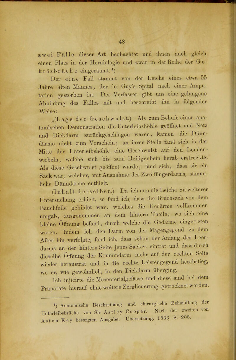 zwei Fälle dieser Art beobachtet und ihnen auch gleich einen Platz in der Herniologie und zwar in der Reihe der G e- k r ö s b r ü c h e eingeräumt. ^) Der eine Fall stammt von der Leiche eines etwa 55 Jahre alten Mannes, der in Guy's Spital nach einer Ampu- tation gestorben ist. Der Verfasser gibt uns eine gelungene Abbildung des Falles mit und beschreibt ihn in folgender Weise: „(Lage der Geschwulst.) Als zum Behufe einer ana- tomischen Demonstration die Unterlcibshöhle geöffnet und Netz und Dickdarm zurückgeschlagen waren, kamen die Dünn- därme nicht zum Vorschein; an ihrer Stelle fand sich in der Mitte der Unterleibshöhle eine Geschwulst auf den Lenden- wirbeln, welche sich bis zum Heiligenbein herab erstreckte. Als diese Geschwulst geöffnet wurde, fand sich, dass sie ein Sack war, welcher, mit Ausnahme des Zwölffingerdarms, sämmt- liche Dünndärme enthielt. (I n h a 11 d e r s e 1 b e n.) Da ich nun die Leiche zu weiterer Untersuchung erhielt, so fand ich, dass der Bruchsack von dem Bauchfelle gebildet war, welches die Gedärme vollkommen umgab, ausgenommen an dem hintern Theile, wo sich eine kleine Öffnung befand, durch welche die Gedärme eingetreten waren. Indem ich den Darm von der Magengegend zu dem After hin verfolgte, fand ich, dass schon der Anfang des Leer- darms an der hintern Seite jenes Sackes eintrat und dass durch dieselbe Öffnung der Krummdarm mehr auf der rechten Seite wieder heraustrat und in die rechte Leistengegend herabstieg, wo er, wie gewöhnlich, in den Dickdarm überging. Ich injicirte die Mesenterialgefässe und diese sind bei dem Präparate hierauf ohne weitere Zergliederung getrocknet worden. 1) Anatomische Beschreibung und chirurgische Behandlung der Unterleibsbrüche von Sir Astley Cooper. Nach der zweiten vou Aston Key besorgten Ausgabe. Übersetzung. 1833. S. 208.