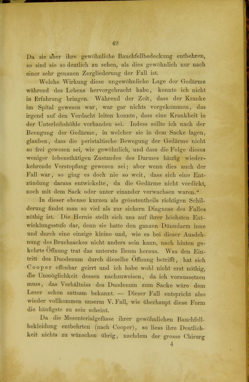 Da sie aber ihre gewöhnliche Bauchfellbedeckung entbehren, so sind sie so deutlich zu sehen, als dies gewöhnlich nur nach einer sehr genauen Zergliederung der Fall ist. Welche Wirkung diese ungewöhnliche Lage der Gedärme während des Lebens hervorgebracht habe, konnte ich nicht in Erfahrung bringen. Während der Zeit, dass der Kranke im Spital gewesen war, war gar nichts vorgekommen, das ii'gend auf den Verdacht leiten konnte, dass eine Krankheit in der Unterleibshöhle vorhanden sei. Indess sollte ich nach der Beengung der Gedärme, in welcher sie in dem Sacke lagen, glauben, dass die peristaltische Bewegung der Gedärme nicht so frei gewesen sei, wie gewöhnlich, und dass die Folge dieses weniger lebensthätigen Zustandes des Darmes häufig wieder- kehrende Vei'stopfung gewesen sei; aber wenn dies auch der Fall war, so ging es doch nie so weit, dass sich eine Ent- zündung daraus entwickelte, da die Gedärme nicht verdickt, noch mit dem Sack oder unter einander verwachsen waren. In dieser ebenso kurzen als grösstentheils richtigen Schil- derung findet man so viel als zur sichern Diagnose des Falles nöthig ist. Die Hernie stellt sich uns auf ihrer höchsten Ent- wicklungsstufe dar, denn sie hatte den ganzen Dünndarm inne und durch eine einzige kleine und, wie es bei dieser Ausdeh- nung des Bruchsackes nicht anders sein kann, nach hinten ge- kehrte Öffnung trat das unterste Ileum heraus. Was den Ein- tritt des Duodenum durch dieselbe Öffnung beti'ifft, hat sich Cooper offenbar geirrt und ich habe wohl nicht erst nöthig, die Unmöglichkeit dessen nachzuweisen, da ich voraussetzen muss, das Verhältniss des Duodenum zum Sacke wäre dem Leser schon sattsam bekannt. — Dieser Fall entspricht also wieder vollkommen unserm V.Fall, wie überhaupt diese Form die häufigste zu sein scheint. Da die Mesenterialgefässe ihrer gewöhnlichen Bauchfell- bekleidung entbehrten (nach Cooper), so Hess ihre Deutlich- keit nichts zu wünschen übrig, nachdem der grosse Chirurg 4