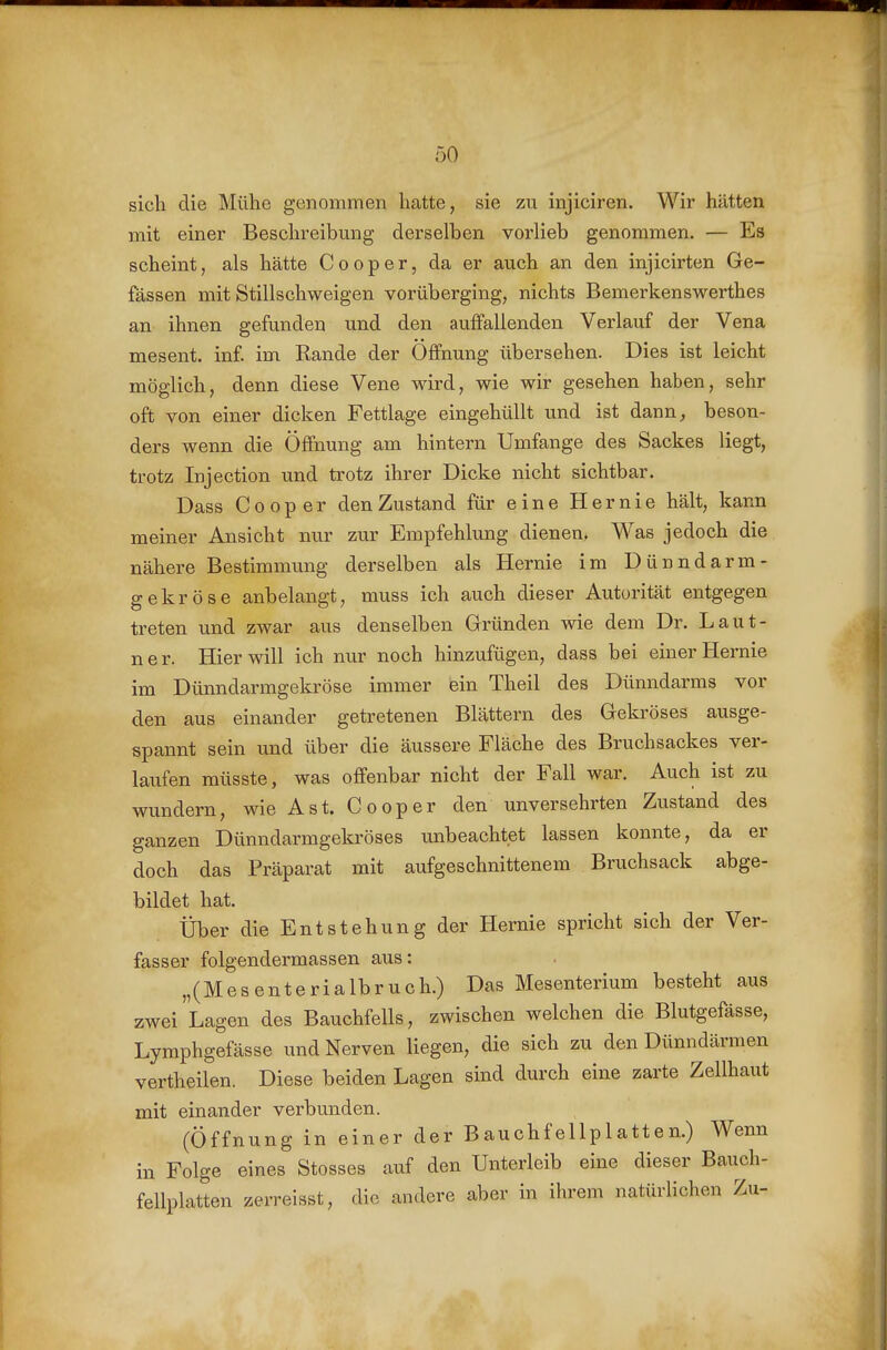 sich die Mühe genommen hatte, sie zu injiciren. Wir hätten mit einer Beschreibung derselben vorlieb genommen. — Es scheint, als hätte Cooper, da er auch an den injicirten Ge- fässen mit Stillschweigen vorüberging, nichts Bemerkenswerthes an ihnen gefunden und den auffallenden Verlauf der Vena mesent. inf. im Rande der Öffnung übersehen. Dies ist leicht möglich, denn diese Vene wird, wie wir gesehen haben, sehr oft von einer dicken Fettlage eingehüllt und ist dann^ beson- ders wenn die Öffnung am hintern Umfange des Sackes liegt, trotz Injection und trotz ihrer Dicke nicht sichtbar. Dass Cooper den Zustand für eine Hernie hält, kann meiner Ansicht nur zur Empfehlung dienen. Was jedoch die nähere Bestimmung derselben als Hernie im Dünndarm- gekröse anbelangt, muss ich auch dieser Autorität entgegen treten und zwar aus denselben Gründen wie dem Dr. Laut- ner. Hier will ich nur noch hinzufügen, dass bei einer Hernie im Dünndarmgekröse immer ein Theil des Dünndarms vor den aus einander getretenen Blättern des Gekröses ausge- spannt sein und über die äussere Fläche des Bruchsackes ver- laufen müsste, was offenbar nicht der Fall war. Auch ist zu wundern, wie Ast. Cooper den unversehrten Zustand des ganzen Dünndarmgekröses unbeachtet lassen konnte, da er doch das Präparat mit aufgeschnittenem Bruchsack abge- bildet hat. Über die Entstehung der Hernie spricht sich der Ver- fasser folgendermassen aus: „(Mesenterialbruch.) Das Mesenterium besteht aus zwei Lagen des Bauchfells, zwischen welchen die Blutgefässe, Lymphgefässe und Nerven liegen, die sich zu den Dünndärmen vertheilen. Diese beiden Lagen sind durch eine zarte Zellhaut mit einander verbunden. (Öffnung in einer der Bauchfellplatten.) Wenn in Folge eines Stesses auf den Unterleib eine dieser Bauch- fellplatten zerreisst, die andere aber in ihrem natürlichen Zu-