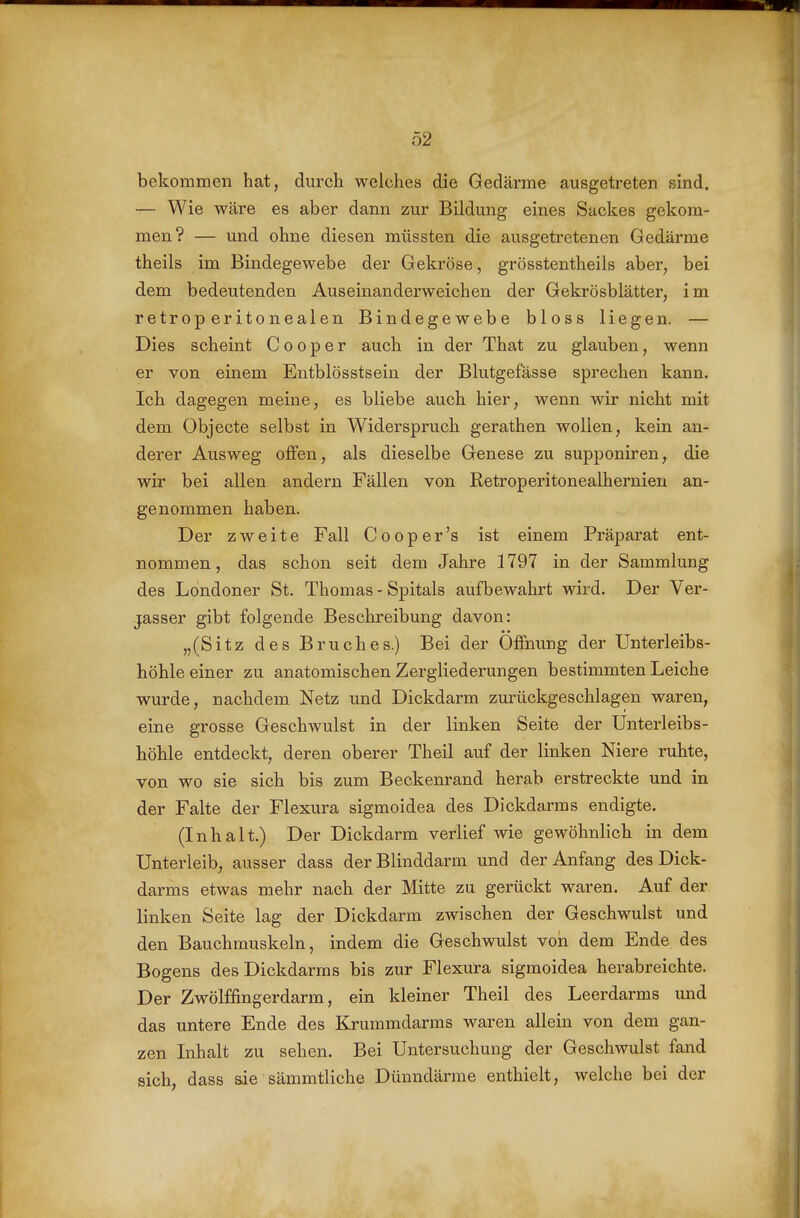 bekommen hat, durch welches die Gedärme ausgetreten sind. — Wie wäre es aber dann zur Bildung eines Sackes gekom- men? — und ohne diesen müssten die ausgetretenen Gedärme theils im Bindegewebe der Gekröse, grösstentheils aber, bei dem bedeutenden Auseinanderweichen der Gekrösblätter, im retroperitonealen Bindegewebe bloss liegen. — Dies scheint Cooper auch in der That zu glauben, wenn er von einem Entblösstsein der Blutgefässe sprechen kann. Ich dagegen meine, es bliebe auch hier, wenn wir nicht mit dem Objecte selbst in Widerspruch gerathen wollen, kein an- derer Ausweg oflfen, als dieselbe Genese zu supponiren, die wir bei allen andern Fällen von Retroperitonealhernien an- genommen haben. Der zweite Fall Cooper's ist einem Präparat ent- nommen , das schon seit dem Jahre 1797 in der Sammlung des Londoner St. Thomas - Spitals aufbewahrt wird. Der Ver- jasser gibt folgende Beschreibung davon: „(Sitz des Bruches.) Bei der Öffnung der Unterleibs- höhleeiner zu anatomischen Zergliederungen bestimmten Leiche wurde, nachdem Netz und Dickdarm zurückgeschlagen waren, eine grosse Geschwulst in der linken Seite der Unterleibs- höhle entdeckt, deren oberer Theil auf der linken Niere ruhte, von wo sie sich bis zum Beckenrand herab erstreckte und in der Falte der Flexura sigmoidea des Dickdarms endigte. (Inhalt.) Der Dickdarm verlief wie gewöhnlich in dem Unterleib, ausser dass der Blinddarm und der Anfang des Dick- darms etwas mehr nach der Mitte zu gerückt waren. Auf der linken Seite lag der Dickdarm zwischen der Geschwulst und den Bauchmuskeln, indem die Geschwulst von dem Ende des Bogens des Dickdarms bis zur Flexura sigmoidea herabreichte. Der Zwölffingerdarm, ein kleiner Theil des Leerdarms und das untere Ende des Kruramdarms waren allein von dem gan- zen Inhalt zu sehen. Bei Untersuchung der Geschwulst fand sich, dass sie sämmtliche Dünndärme enthielt, welche bei der