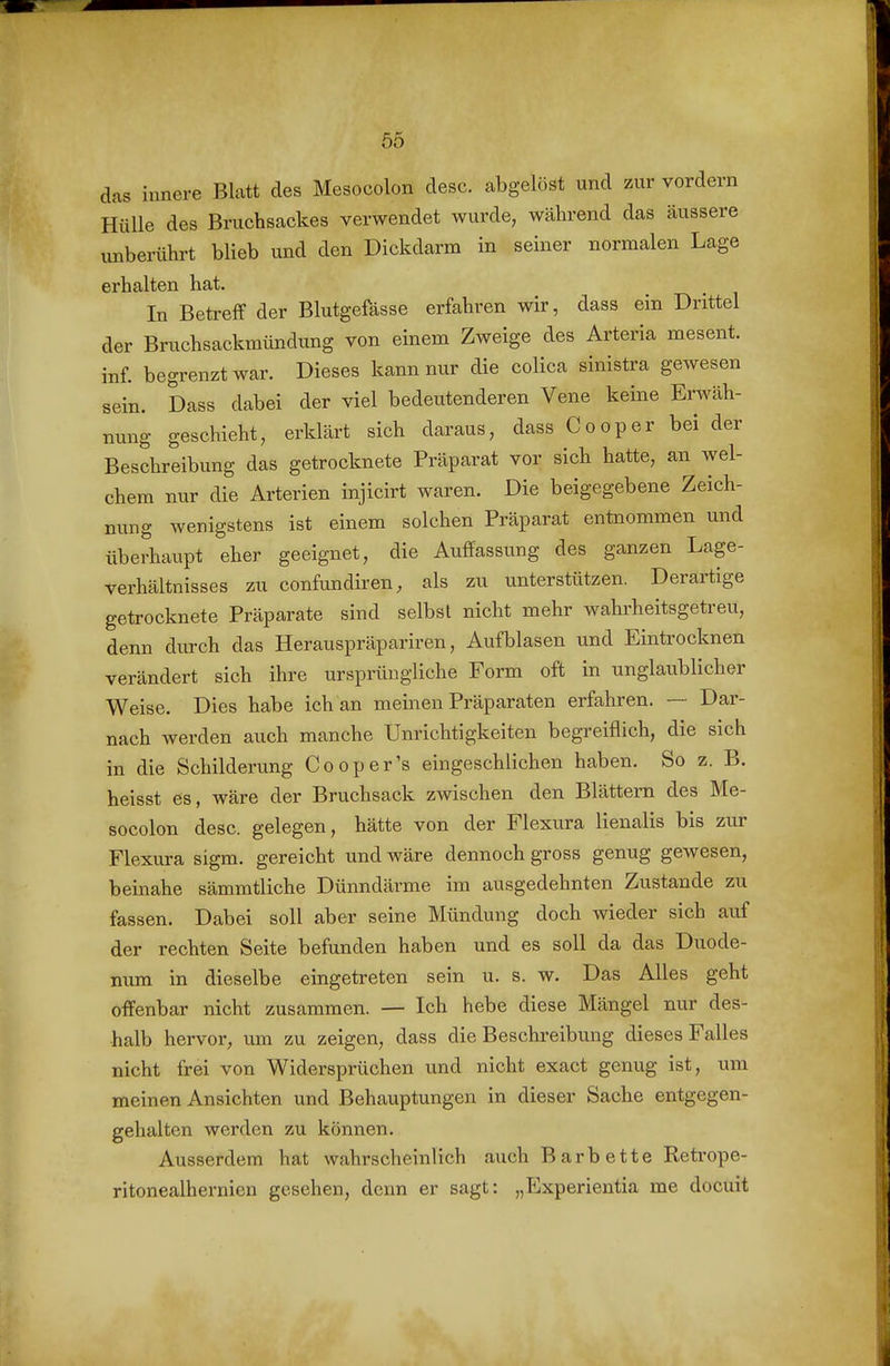 das innere Blatt des Mesocolon desc. abgelöst und zur vordem Hülle des Bruchsackes verwendet wurde, während das äussere unberührt blieb und den Dickdarm in seiner normalen Lage erhalten hat. In Betreff der Blutgefässe erfahren wir, dass ein Drittel der Bruchsackmündung von einem Zweige des Arteria mesent. inf begrenzt war. Dieses kann nur die colica sinistra gewesen sein. Dass dabei der viel bedeutenderen Vene keine Erwäh- nung geschieht, erklärt sich daraus, dass Cooper bei der Beschreibung das getrocknete Präparat vor sich hatte, an wel- chem nur die Arterien injicirt waren. Die beigegebene Zeich- nung wenigstens ist einem solchen Präparat entnommen und überhaupt eher geeignet, die Auffassung des ganzen Lage- verhältnisses zu confundiren, als zu unterstützen. Derartige getrocknete Präparate sind selbst nicht mehr wahrheitsgetreu, denn durch das Herauspräpariren, Aufblasen und Eintrocknen verändert sich ihre ursprüngliche Form oft in unglaublicher Weise. Dies habe ich an meinen Präparaten erfahren. — Dar- nach werden auch manche Unrichtigkeiten begreiflich, die sich in die Schilderung Cooper's eingeschlichen haben. So z. B. heisst es, wäre der Bruchsack zwischen den Blättern des Me- socolon desc. gelegen, hätte von der Flexura lienalis bis zur Flexura sigm. gereicht und wäre dennoch gross genug gewesen, beinahe sämmtliche Dünndärme im ausgedehnten Zustande zu fassen. Dabei soll aber seine Mündung doch wieder sich auf der rechten Seite befunden haben und es soll da das Duode- num in dieselbe eingetreten sein u. s. w. Das Alles geht offenbar nicht zusammen. — Ich hebe diese Mängel nur des- halb hervor, um zu zeigen, dass die Beschreibung dieses Falles nicht frei von Widersprüchen und nicht exact genug ist, um meinen Ansichten und Behauptungen in dieser Sache entgegen- gehalten werden zu können. Ausserdem hat wahrscheinlich auch Barbette Retrope- ritonealhernien gesehen, denn er sagt: „Experientia me docuit