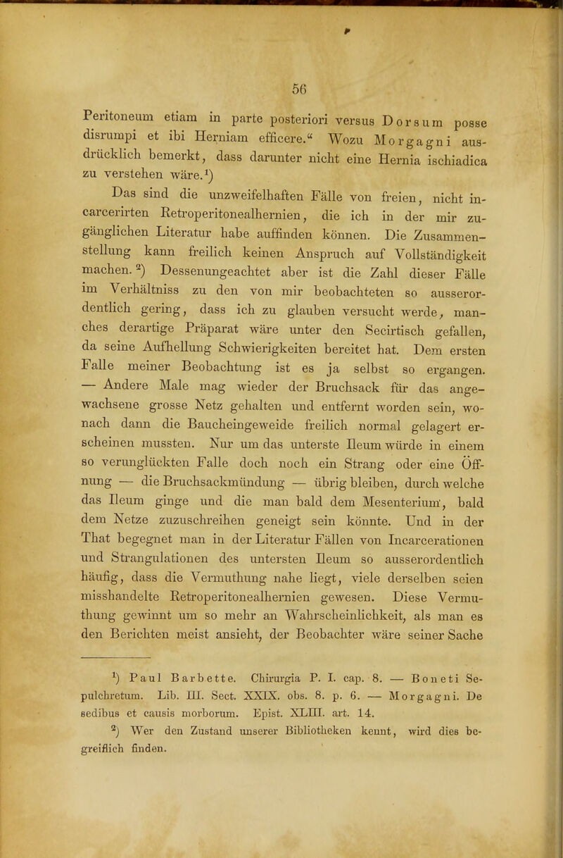 Peritoneum etiam in parte posteriori versus Dersum posse disrumpi et ibi Herniam efficere.« Wozu Morgagni aus- drücklich bemerkt, dass darunter nicht eine Hernia ischiadica zu verstehen wäre.^) Das sind die unzweifelhaften Fälle von freien, nicht in- carcerirten Retroperitonealhernien, die ich in der mir zu- gänglichen Literatur habe auffinden können. Die Zusammen- stellung kann freilich keinen Anspruch auf Vollständigkeit machen. 2) Dessenungeachtet aber ist die Zahl dieser Fälle im Verhältniss zu den von mir beobachteten so ausseror- dentlich gering, dass ich zu glauben versucht werde^ man- ches derartige Präparat wäre unter den Secirtisch gefallen, da seine Aufhellung Schwierigkeiten bereitet hat. Dem ersten Falle meiner Beobachtung ist es ja selbst so ergangen. — Andere Male mag wieder der Bruchsack füi- das ange- wachsene grosse Netz gehalten und entfernt worden sein, wo- nach dann die Baucheingeweide freilich normal gelagert er- scheinen mussten. Nur um das unterste Ileum würde in einem so verunglückten Falle doch noch ein Strang oder eine Öfi- nung — die Bruchsackmündung — übrigbleiben, durchweiche das Ileum ginge und die man bald dem Mesenterium', bald dem Netze zuzuschreiben geneigt sein könnte. Und in der That begegnet man in der Literatur Fällen von Incarcerationen und Strangulationen des untersten Ileum so ausserordentlich häufig, dass die Vermuthung nahe liegt, viele derselben seien misshandelte Retroperitonealhernien gewesen. Diese Vermu- thung gewinnt um so mehr an Wahrscheinlichkeit, als man es den Berichten meist ansieht, der Beobachter wäre seiner Sache ^) Paul Barbette. Chirurgia P. I. cap. 8. — Boneti Se- pulchretum. Lib. Iii. Sect. XXIX. obs. 8. p. 6. — Morgagni. De eedibus et causis morborum. Epist. XLIII. art. 14. ^) Wer den Zustand unserer Bibliotheken kennt, wird dies be- greiflich finden.