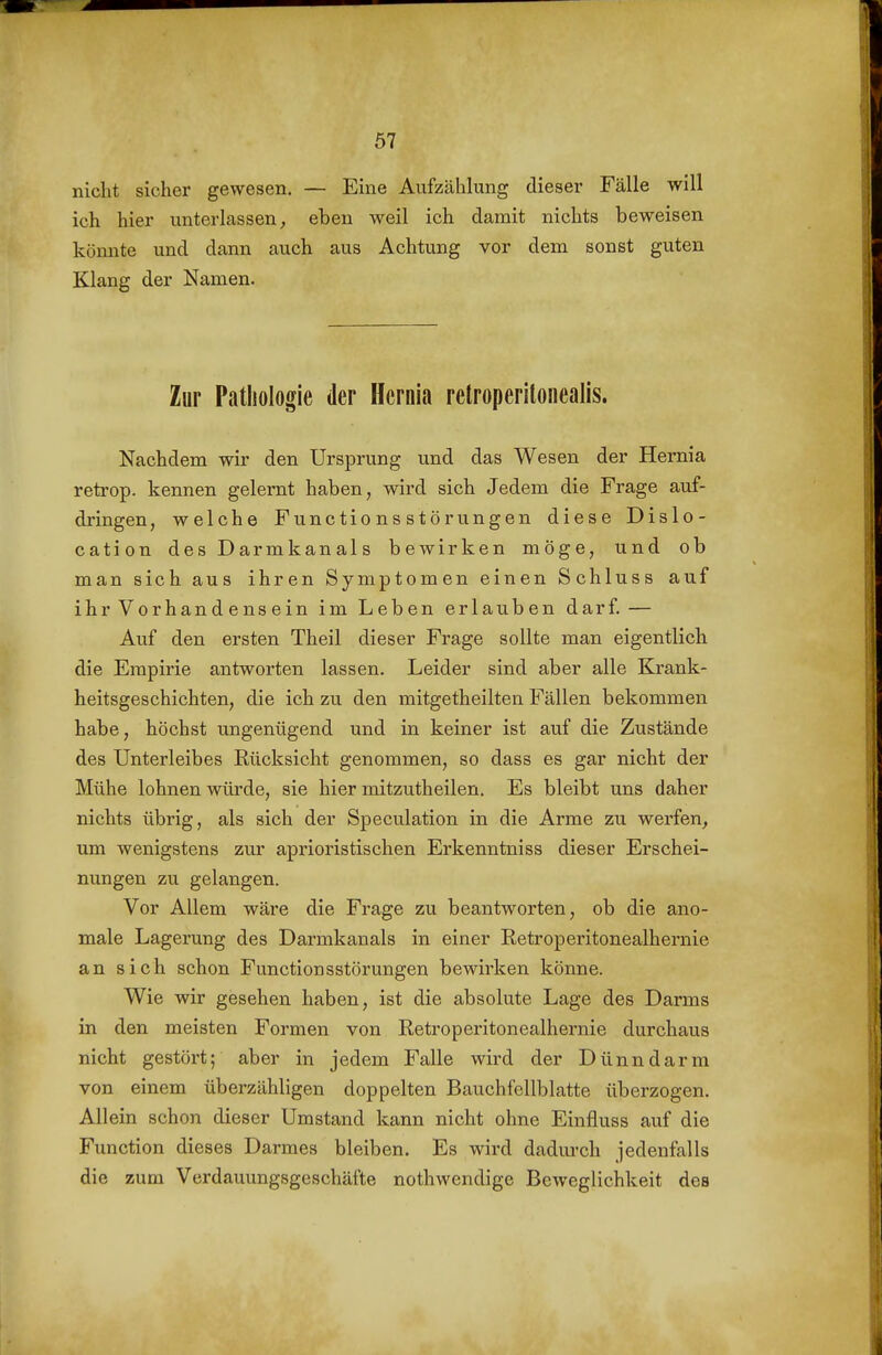 nicht sicher gewesen. — Eine Aufzählung dieser Fälle will ich hier unterlassen, eben weil ich damit nichts beweisen könnte und dann auch aus Achtung vor dem sonst guten Klang der Namen. Zur Pathologie der Hcrnia relroperitonealis. Nachdem wir den Ursprung und das Wesen der Hernia retrop. kennen gelernt haben, wird sich Jedem die Frage auf- dringen, welche Functions Störungen diese Dislo- cation des Darmkanals bewirken möge, und ob man sich aus ihren Symptomen einen Schluss auf ihr Vorhandensein im Leben erlauben darf. — Auf den ersten Theil dieser Frage sollte man eigentlich die Empirie antworten lassen. Leider sind aber alle Krank- heitsgeschichten, die ich zu den mitgetheilten Fällen bekommen habe, höchst ungenügend und in keiner ist auf die Zustände des Unterleibes Rücksicht genommen, so dass es gar nicht der Mühe lohnen würde, sie hier mitzutheilen. Es bleibt uns daher nichts übrig, als sich der Speculation in die Arme zu werfen, um wenigstens zur aprioristischen Erkenntniss dieser Erschei- nungen zu gelangen. Vor Allem wäre die Frage zu beantworten, ob die ano- male Lagerung des Darmkanals in einer Retroperitonealhernie an sich schon Functionsstörungen bewirken könne. Wie wir gesehen haben, ist die absolute Lage des Darms in den meisten Formen von Retroperitonealhernie durchaus nicht gestört; aber in jedem Falle wird der Dünndarm von einem überzähligen doppelten Bauchfellblatte überzogen. Allein schon dieser Umstand kann nicht ohne Einfluss auf die Function dieses Darmes bleiben. Es wird dadm-ch jedenfalls die zum Verdauungsgeschäfte nothwendige Beweglichkeit des