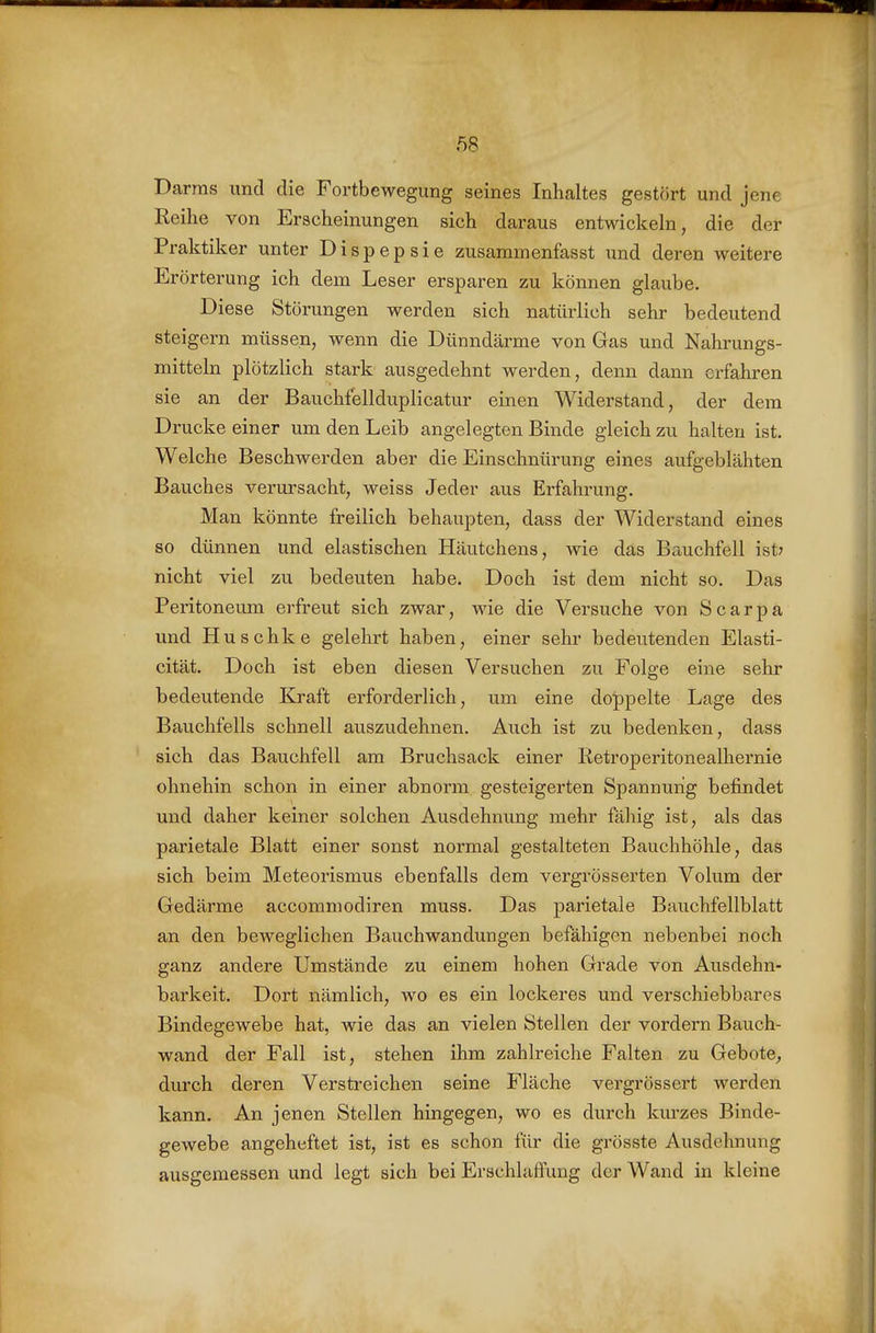 Darras und die Fortbewegung seines Inhaltes gestört und jene Reihe von Erscheinungen sich daraus entwickeln, die der Praktiker unter Dispepsie zusammenfasst und deren weitere Erörterung ich dem Leser ersparen zu können glaube. Diese Störungen werden sich natürlich sehr bedeutend steigern müssen, wenn die Dünndärme von Gas und Nahrungs- mitteln plötzlich stark ausgedehnt werden, denn dann erfahren sie an der Bauchfellduplicatur einen Widerstand, der dem Drucke einer um den Leib angelegten Binde gleich zu halten ist. Welche Beschwerden aber die Einschnürung eines aufgeblähten Bauches verursacht, weiss Jeder aus Erfahrung. Man könnte freilich behaupten, dass der Widerstand eines so dünnen und elastischen Häutchens, wie das Bauchfell ist? nicht viel zu bedeuten habe. Doch ist dem nicht so. Das Peritoneum erfreut sich zwar, wie die Versuche von Scarpa und Huschke gelehrt haben, einer sehr bedeutenden Elasti- cität. Doch ist eben diesen Versuchen zu Folge eine sehr bedeutende Eo-aft erforderlich, um eine doppelte Lage des Bauchfells schnell auszudehnen. Auch ist zu bedenken, dass sich das Bauchfell am Bruchsack einer Retroperitonealhernie ohnehin schon in einer abnorm gesteigerten Spannung befindet und daher keiner solchen Ausdehnung mehr fähig ist, als das parietale Blatt einer sonst normal gestalteten Bauchhöhle, das sich beim Meteorismus ebenfalls dem vergrösserten Volum der Gedärme accommodiren muss. Das parietale Bauchfellblatt an den beweglichen Bauchwandungen befähigen nebenbei noch ganz andere Umstände zu einem hohen Grade von Ausdehn- barkeit. Dort nämlich, wo es ein lockeres und verschiebbares Bindegewebe hat, wie das an vielen Stellen der vordem Bauch- wand der Fall ist, stehen ihm zahlreiche Falten zu Gebote^ durch deren Verstreichen seine Fläche vergrössert werden kann. An jenen Stellen hingegen, wo es durch kurzes Binde- gewebe angeheftet ist, ist es schon für die grösste Ausdehnung ausgemessen und legt sich bei Erschlaffung der Wand in kleine