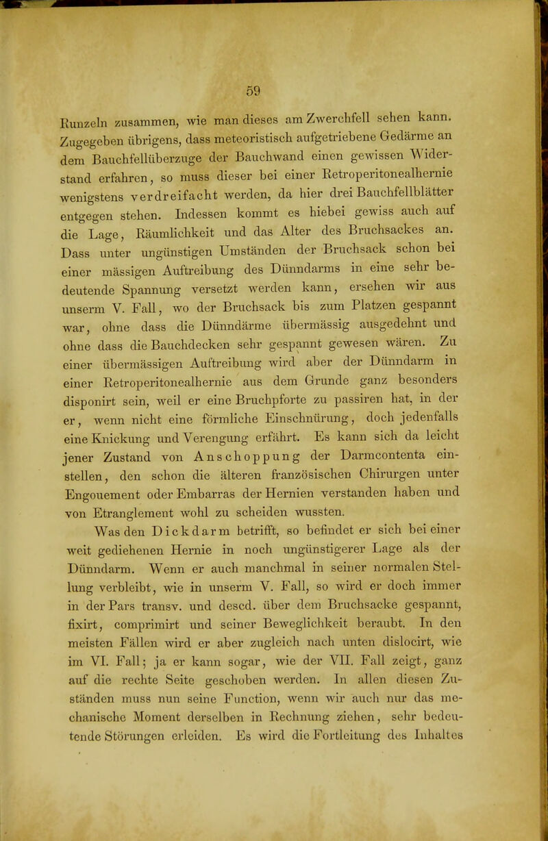 Runzeln zusammen, wie man dieses am Zwerchfell sehen kann. Zugegeben übrigens, dass meteoristisch aufgetriebene Gedärme an dem Bauchfellüberzuge der Bauchwand einen gewissen Wider- stand erfahren, so muss dieser bei einer Retroperitonealhernie wenigstens verdreifacht werden, da hier drei Bauchfellblätter entgegen stehen. Indessen kommt es hiebei gewiss auch auf die Lage, Räumlichkeit und das Alter des Bruchsackes an. Dass unter ungünstigen Umständen der Bruchsack schon bei einer mässigen Auftreibung des Dünndarms in eine sehr be- deutende Spannung versetzt werden kann, ersehen wir aus unserm V. Fall, wo der Bruchsack bis zum Platzen gespannt war, ohne dass die Dünndärme übermässig ausgedehnt und ohne dass die Bauchdecken sehr gespannt gewesen wären. Zu einer übermässigen Auftreibung wird aber der Dünndarm in einer Retroperitonealhernie aus dem Grunde ganz besonders disponirt sein, weil er eine Bruchpforte zu passiren hat, in der er, wenn nicht eine förmliche Einschnürung, doch jedenfalls eine Knickung und Verengung erfährt. Es kann sich da leicht jener Zustand von Anschoppung der Darmcontenta ein- stellen, den schon die älteren französischen Chirurgen unter Engouement oderEmbarras der Hernien verstanden haben und von Etranglement wohl zu scheiden wussten. Was den Dickdarm betrifft, so befindet er sich bei einer weit gediehenen Hernie in noch ungünstigerer Lage als der Dünndarm. Wenn er auch manchmal in seiner normalen Stel- lung verbleibt, wie in unserm V. Fall, so wird er doch immer in der Pars transv. und descd. über dem Bruchsacke gespannt, fixirt, comprimirt und seiner Beweglichkeit beraubt. In den meisten Fällen wird er aber zugleich nach unten dislocirt, wie im VI. Fall; ja er kann sogar, wie der VII. Fall zeigt, ganz auf die rechte Seite geschoben werden. In allen diesen Zu- ständen muss nun seine Function, wenn wir auch nur das me- chanische Moment derselben in Rechnung ziehen, sehr bedeu- tende Störungen erleiden. Es wird die Fortleitung des Inhaltes