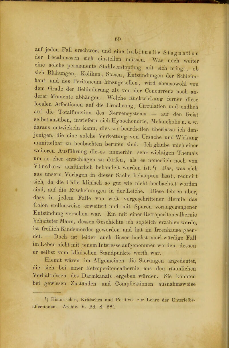 auf jeden Fall erschwert und eine habituelle Stagnation der Feealmassen sich einstellen müssen. Was noch weiter eine solche permanente Stuhlverstopfung mit sich bringt, ob sich Blähungen, Koliken, Stasen, Entzündungen der Schleim- haut und des Peritoneum hinzugesellen, wird ebensowohl von dem Grade der Behinderung als von der Concurrenz noch an- derer Momente abhängen. Welche Rückwirkung ferner diese localen Affectionen auf die Ernährung, Circulation und endlich auf die Totalfunction des Nervensystems — auf den Geist selbst ausüben, inwiefern sich Hypochondrie, Melancholie u. s. w. daraus entwickeln kann, dies zu beurtheilen überlasse ich den- jenigen, die eine solche Verkettung von Ursache und Wirkung unmittelbar zu beobachten berufen sind. Ich glaube mich einer weiteren Ausführung dieses immerhin sehr wichtigen Thema's um so eher entschlagen zu dürfen, als es neuerlich noch von Virchow ausführlich behandelt worden ist. Das, was sich aus unsern Vorlagen in dieser Sache behaupten lässt, reducirt sich, da die Fälle klinisch so gut wie nicht beobachtet worden sind, auf die Erscheinungen in der Leiche. Diese lehren aber, dass in jedem Falle von weit vorgeschrittener Hernie das Colon stellenweise erweitert und mit Spuren vorangegangener Entzündung versehen war. Ein mit einer Retroperitonealhernie behafteter Mann, dessen Geschichte ich sogleich erzählen werde, ist fi-eilich Kindsmörder geworden und hat im Irrenhause geen- det. — Doch ist leider auch dieser höchst merkwürdige Fall im Leben nicht mit jenem Interesse aufgenommen worden, dessen er selbst vom klinischen Standpunkte werth war. Hiemit wären im Allgemeinen die Störungen angedeutet, die sich bei einer Retroperitonealhernie aus den räumlichen Verhältnissen des Darmkanals ergeben würden. Sie könnten bei gewissen Zuständen und Complicationen ausnahmsweise Historisches, Kritisches und Positives zur Lehre der Unterleibs- affectionen. Archiv. V. Bd. S. 281.