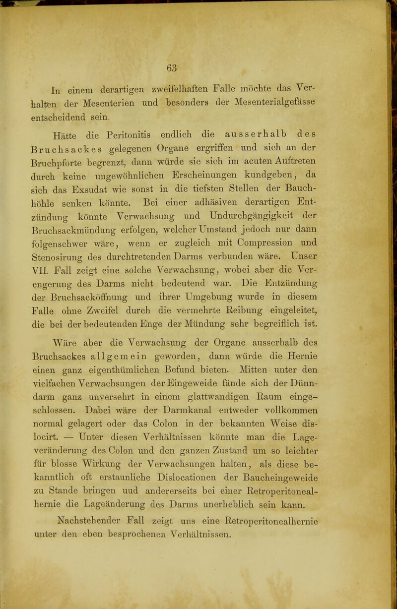 In einem derartigen zweifelhaften Falle möchte das Ver- halten der Mesenterien und besonders der Mesenterialgefässe entscheidend sein. Hätte die Peritonitis endlich die ausserhalb des Bruchsackes gelegenen Organe ergriffen und sich an der Bruchpforte begrenzt, dann würde sie sich im acuten Auftreten durch keine ungewöhnlichen Erscheinungen kundgeben, da sich das Exsudat wie sonst in die tiefsten Stellen der Bauch- höhle senken könnte. Bei einer adhäsiven derartigen Ent- zündung könnte Verwachsung und Undui'ch gängigkeit der Bruchsackmündung erfolgen, welcher Umstand jedoch nur dann folgenschwer wäre, wenn er zugleich mit Compression und Stenosirung des durchtretenden Darms verbunden wäre. Unser Vn. Fall zeigt eine solche Verwachsung, wobei aber die Ver- engerung des Darms nicht bedeutend war. Die Entzündung der Bruchsacköffnung und ihrer Umgebung wurde in diesem Falle ohne Zweifel durch die vermehrte Reibung eingeleitet, die bei der bedeutenden Enge der Mündung sehr begreiflich ist. Wäre aber die Verwachsung der Organe ausserhalb des Bruchsackes allgemein geworden, dann würde die Hernie einen ganz eigenthümlichen Befund bieten. Mitten unter den vielfachen Verwachsungen der Eingeweide fände sich der Dünn- darm ganz unversehrt in einem glattwandigen Raum einge- schlossen. Dabei wäre der Darmkanal entweder vollkommen normal gelagert oder das Colon in der bekannten Weise dis- locirt. — Unter diesen Verhältnissen könnte man die Lage- veränderung des Colon und den ganzen Zustand um so leichter für blosse Wirkung der Verwachsungen halten, als diese be- kanntlich oft erstaunliche Dislocationen der Baucheingeweide zu Stande bringen uud andererseits bei einer Retroperitoneal- heraie die Lageänderung de.s Darms unerheblich sein kann. Nachstehender Fall zeigt uns eine Retroperitonealhernie unter den eben besprochenen Verhältnissen.