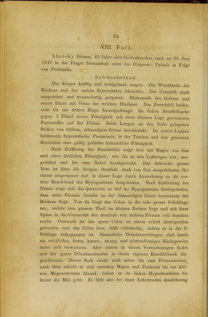 VIII. Fall. Lhotsky Johann, 49 Jahre alter Geisteskränker, starb am 29. Juni 1847 in der Prager Ii-renanstalt unter der Diagnose: Pyämie in Folge von Peritonitis. Leichenbefund. Der Körper kräftig und wohlgebaut, mager. Die Weichtheüe des Rückens und der imtern Extremitäten ödematös. Der Unterleib stark ausgedehnt und trommelartig gespannt. Blutarmuth des Gehirns und seiner Häute mit Ödem der weichen Hirnhaut., Das Zwerchfell beider- seits bis zur dritten Eippe hinaufgedrängt. Im linken Brustfellsacke gegen 1 Pfund seröse Flüssigkeit mit emer dünnen Lage geronnenen Faserstoffes auf der Pleura. Beide Lungen an den tiefer gelegenen Stellen von trübem, schaumigem Serum durchtränkt. Im untern Lappen beiderseits hypostatische Pneunomie, in der Trachea und den grösseren Bronchien eine gallig gefärbte krümmliche Flüssigkeit. Nach Eröffnung der Bauchhöhle zeigt sich der Magen von Gas und einer ähnlichen Flüssigkeit, wie die in den Luftwegen war, aus- gedehnt und bis zum Nabel herabgesenkt. Das fettreiche grosse Netz ist über die übrigen ebenfalls stark von Gas ausgedehnten Ge- därme ausgespannt und in dieser Lage durch Anwachsung an die vor- dere Bauchwand des Hypogastoium festgehalten. Nach Entfernung des Netzes zeigt sich das Quercolon so tief ins Hypogastrium herabgetreten, dass seine Flexura lienalis an der linksseitigen Linea innominata des Beckens liegt. Von da biegt das Colon in die sehr grosse S-Schlinge um, welche zum grossen Theil im kleinen Becken liegt und mit ihrer Spitze in die Concavität der ebenfalls viel tieferen Flexura coli hepatica reicht. Demnach ist das quere Colon zu einem schief absteigenden geworden und das Colon desc. fehlt vollständig, indem es in der S- Schlinge aufgegangen ist. Sämmtliche Dickdarmschlingen sind durch ein reichliches, festes, kurzes, sträng- und plattenförmiges Bindegewebe unter sich verwachsen. Aber mitten in diesen Verwachsungen findet sich der ganze Dünndarmtractus in einem eigenen Bauchfellsack ein- geschlossen. Dieser Sack reicht nach unten bis zum Promontorium^ nach oben schiebt er sich zwischen Magen und Pankreas bis zur klei- nen Magencurvatur hinauf, indem er im linken Hypochondrium bis hinter die Milz geht. Er füllt also bei einer bedeutenden Ausdehnung