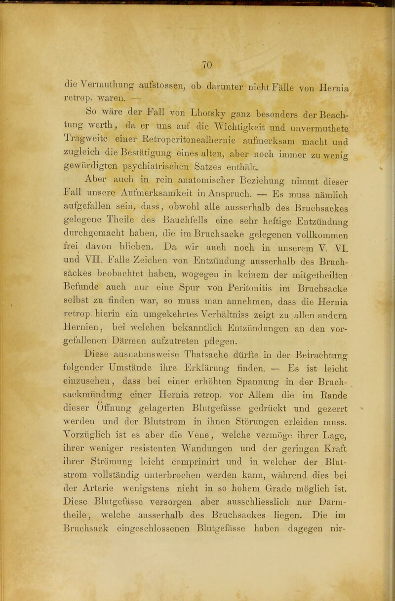 die Vermuthnng aufstossen, ob darunter nicht Fälle von Hernia retrop. Avaren. — So wäre der Fall von Lhotsky ganz besonders der Beach- tung Werth, da er uns auf die Wichtigkeit und unvermuthete Tragweite einer ßetroperitonealhernie aufmerksam macht und zugleich die Bestätigung eines alten, aber noch immer zu wenig gewürdigten psychiatrischen Satzes enthält. Aber auch in rein anatomischer Beziehung nimmt dieser Fall unsere Aufmerksamkeit in Anspruch. — Es muss nämlich aufgefallen sein, dass, obwohl alle ausserhalb des Bruchsackes gelegene Theile des Bauchfells eine sehr heftige Entzündung durchgemacht haben, die im Bruch sacke gelegenen vollkommen frei davon blieben. Da wir auch noch in unserem V. VI. und Vn. Falle Zeichen von Entzündung ausserhalb des Bruch- säekes beobachtet haben, wogegen in keinem der mitgetheilten Befunde auch nur eine Spur von Peritonitis im Bruchsacke selbst zu finden war, so muss man annehmen, dass die Hernia retrop. hierin ein umgekehrtes Verhältniss zeigt zu allen andern Hernien, bei welchen bekanntlich Entzündungen an den vor- gefallenen Därmen aufzutreten pflegen. Diese ausnahmsweise Thatsache dürfte in der Betrachtung folgender Umstände ihre Erklärung finden. — Es ist leicht einzusehen, dass bei einer erhöhten Spannung in der Bruch- sackmündung einer Hernia retrop. vor Allem die im Rande dieser Öffnung gelagerten Blutgefässe gedrückt und gezerrt werden und der Blutstrom in ihnen Störungen erleiden muss. Vorzüglich ist es aber die Vene, welche vermöge ihrer Lage, ihrer weniger resistenten Wandungen und der geringen Kraft ihrer Strömung leicht comprimirt und in welcher der Blut- strom vollständig unterbrochen werden kann, während dies bei der Arterie wenigstens nicht in so hohem Grade möglich ist. Diese Blutgefässe versorgen aber ausschliesslich nur Darm- theile, welche ausserhalb des Bruchsackes liegen. Die im Bruchsack eingeschlossenen Blutgefässe haben dagegen nir-