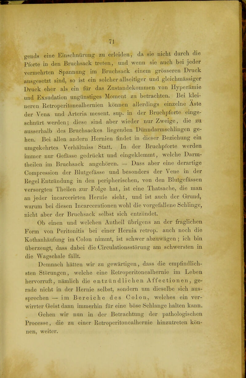 geuds eine Emschnürung zu erleiden, da sie nicht durch die Pforte in den Bruchsack treten, und wenn sie auch bei jeder vermehrten Spannung im Bruchsack einem grösseren Druck auso-esetzt sind, so ist ein solcher allseitiger und gleichmässiger Druck eher als ein für das Zustandekommen von Hyperämie und Exsudation ungünstiges Moment zu betrachten. Bei klei- neren Retroperitonealhernien können allerdings einzelne Aste der Vena und Arteria mesent. sup. in der Bruchpforte einge- schnürt Averden; diese sind aber wieder nur Zweige, die zu ausserhalb des Bruchsackes liegenden Dünndarmschlingen ge- hen. Bei allen andern Hernien findet in dieser Beziehung ein umgekehrtes Verhältniss Statt. In der Bruchpforte werden immer nur Gefässe gedrückt und eingeklemmt, welche Darm- theilen im Bruchsack angehören. — Dass aber eine derartige Compression der Blutgefässe und besonders der Vene in der Regel Entzündung in den peripherischen, von den Blutgefässen versorgten Theilen zur Folge hat, ist eine Thatsache, die man an jeder incarcerirten Hernie sieht, und ist auch der Grund, warum bei diesen Incarcerationen wohl die vorgefallene Schlinge, nicht aber der Bruchsack selbst sich entzündet. Ob einen und welchen Antheil übrigens an der fraglichen Form von Peritonitis bei einer Hernia retrop. auch noch die Kothanhäufung im Colon nimmt, ist schwer abzuwägen ; ich bin überzeugt, dass dabei die Circulationsstörung am schwersten in die Wagschale fällt. Demnach hätten wir zu gewärtigen, dass die empfindlich- sten Störungen, welche eine Retroperitonealhernie im Leben hervorruft, nämlich die entzündlichen Affectionen, ge- rade nicht in der Hernie selbst, sondern um dieselbe sich aus- sprechen — im Bereiche des Colon, welches ein ver- wirrter Geist dann immerhin für eine böse Schlange halten kann. Gehen wir nun in der Betrachtung der pathologischen Processe, die zu einer Retroperitonealhernie hinzutreten kön- nen, weiter.