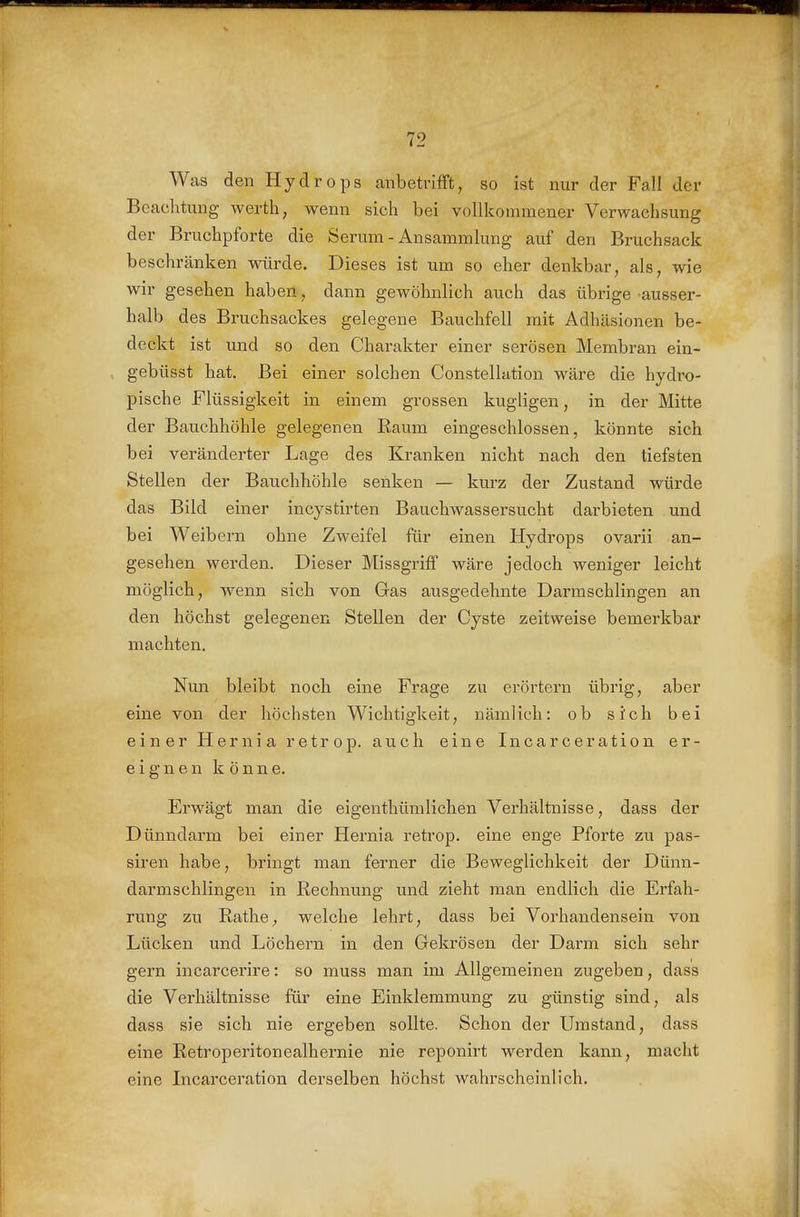 Was den Hydrops anbetvifFt, so ist nur der Fall der Beachtung werth, wenn sich bei vollkommener Verwachsung der Bruchpforte die Serum - Ansammlung auf den Bruchsack beschränken würde. Dieses ist um so eher denkbar, als, wie wir gesehen haben, dann gewöhnlich auch das übrige ausser- halb des Bruchsackes gelegene Bauchfell mit Adhäsionen be- deckt ist und so den Charakter einer serösen Membran ein- gebüsst hat. Bei einer solchen Constellation wäre die hydro- pische Flüssigkeit in einem grossen kugligen, in der Mitte der Bauchhöhle gelegenen Raum eingeschlossen, könnte sich bei veränderter Lage des Kranken nicht nach den tiefsten Stellen der Bauchhöhle senken — kurz der Zustand würde das Bild einer incystirten Bauchwassersucht darbieten und bei Weibern ohne Zweifel für einen Hydrops ovarii an- gesehen werden. Dieser Missgriflf wäre jedoch weniger leicht möglich, wenn sich von Gas ausgedehnte Darmschlingen an den höchst gelegenen Stellen der Cyste zeitweise bemerkbar machten. Nun bleibt noch eine Frage zu erörtern übrig, aber eine von der höchsten Wichtigkeit, nämlich: ob sich bei einer Hernia retrop. auch eine Incarceration er- eignen könne. Erwägt man die eigenthümlichen Verhältnisse, dass der Dünndarm bei einer Hernia retrop. eine enge Pfoi*te zu pas- siren habe, bringt man ferner die Beweglichkeit der Dünn- darmschlingen in Rechnung und zieht man endlich die Erfah- rung zu Rathe^ welche lehrt, dass bei Vorhandensein von Lücken und Löchern in den Gekrösen der Darm sich sehr gern incarcerire: so muss man im Allgemeinen zugeben, dass die Verhältnisse für eine Einklemmung zu günstig sind, als dass sie sich nie ergeben sollte. Schon der Umstand, dass eine Retroperitonealhernie nie reponirt werden kann, macht eine Incarceration derselben höchst wahrscheinlich.