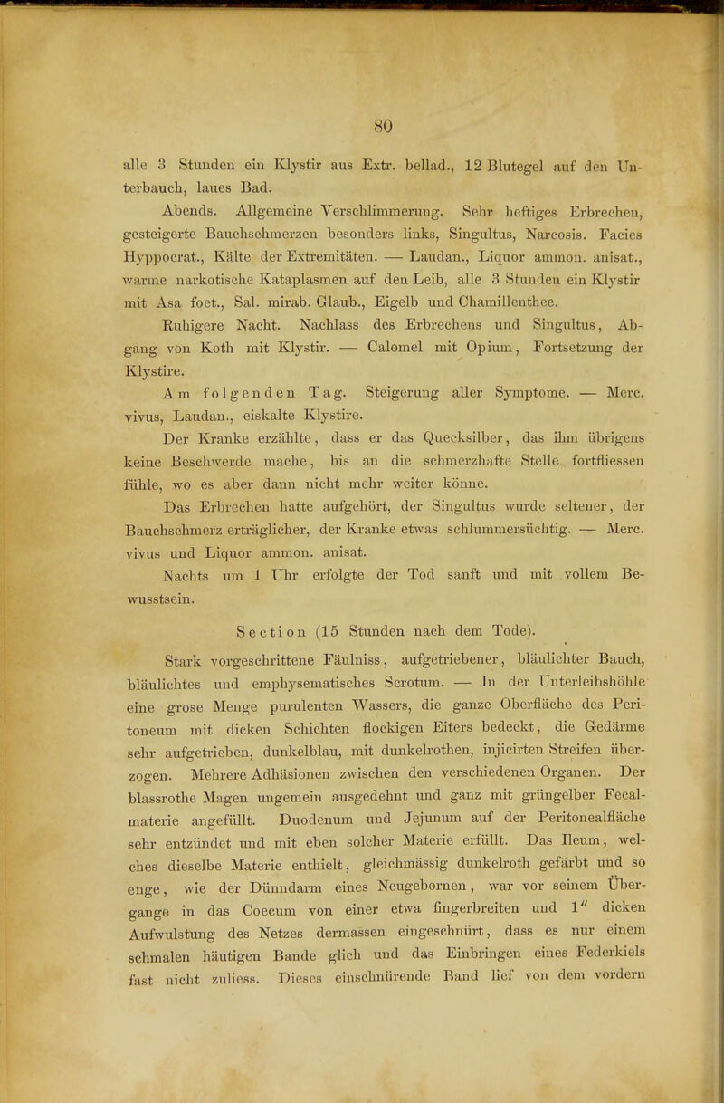 alle 3 Stunden ein Klystir aus Extr. bellad., 12 Blutegel auf den Uu- terbauch, laues Bad. Abends. Allgemeine Verschlimmerung. Sehr heftiges Erbrechen, gesteigerte Bauchschmerzen besonders links, Singultus, Narcosis. Facies Hyppocrat., Kälte der Extremitäten. — Laudan., Liquor ammon. auisat., warme narkotische Kataplasmen auf den Leib, alle 3 Stunden ein Klystir mit Asa foet., Sal. mirab. Glaub., Eigelb und Chamilleuthee. Ruhigere Nacht. Nachlass des Erbrechens und Singultus, Ab- gang von Koth mit Klystir. — Calomel mit Opium, Fortsetzung der Klystire. Am folgenden Tag. Steigerung aller Symptome. — Mcrc. vivus, Laudan., eiskalte Klystire. Der Kranke erzählte, dass er das Quecksilber, das ihm übrigens keine Beschwerde mache, bis an die schmerzhafte Stelle fortfliessen fühle, wo es aber dann nicht mehr weiter könne. Das Erbrechen hatte aufgehört, der Singultus wurde seltener, der Bauchschmerz erträglicher, der Kranke etwas schlummersüchtig. — Merc. vivus und Liquor ammon. anisat. Nachts um 1 Uhr erfolgte der Tod sanft und mit vollem Be- wusstsein. Section (15 Stunden nach dem Tode). Stark vorgeschrittene Fäulniss, aufgeti-iebener, bläulicliter Bauch, bläulichtes und emphysematisches Scrotum. — In der Unterleibshöhle eine grose Menge purulenten Wassers, die ganze Oberfläche des Peri- toneum mit dicken Schichten flockigen Eiters bedeckt, die Gedärme sehr aufgetrieben, dunkelblau, mit dunkelrothen, injicirten Streifen über- zogen. Mehrere Adhäsionen zwischen den verschiedenen Organen. Der blassrothe Magen ungemein ausgedehnt und ganz mit grüngelber Fecal- materie angefüllt. Duodenum und Jejunum auf der Peritonealfläche sehr entzündet und mit eben solcher Materie erfüllt. Das Ileum, wel- ches dieselbe Materie enthielt, gleichmässig dunkelroth gefärbt und so enge, wie der Dünndarm eines Neugebornen, war vor seinem Uber- gange in das Coecum von einer etwa fingerbreiten und 1 dicken Aufwulstung des Netzes dermassen eingeschnürt, dass es nur einem schmalen häutigen Bande glich und das Einbringen eines Federkiels fast nicht zulicss. Dieses einschnürende Band lief von dem vordem