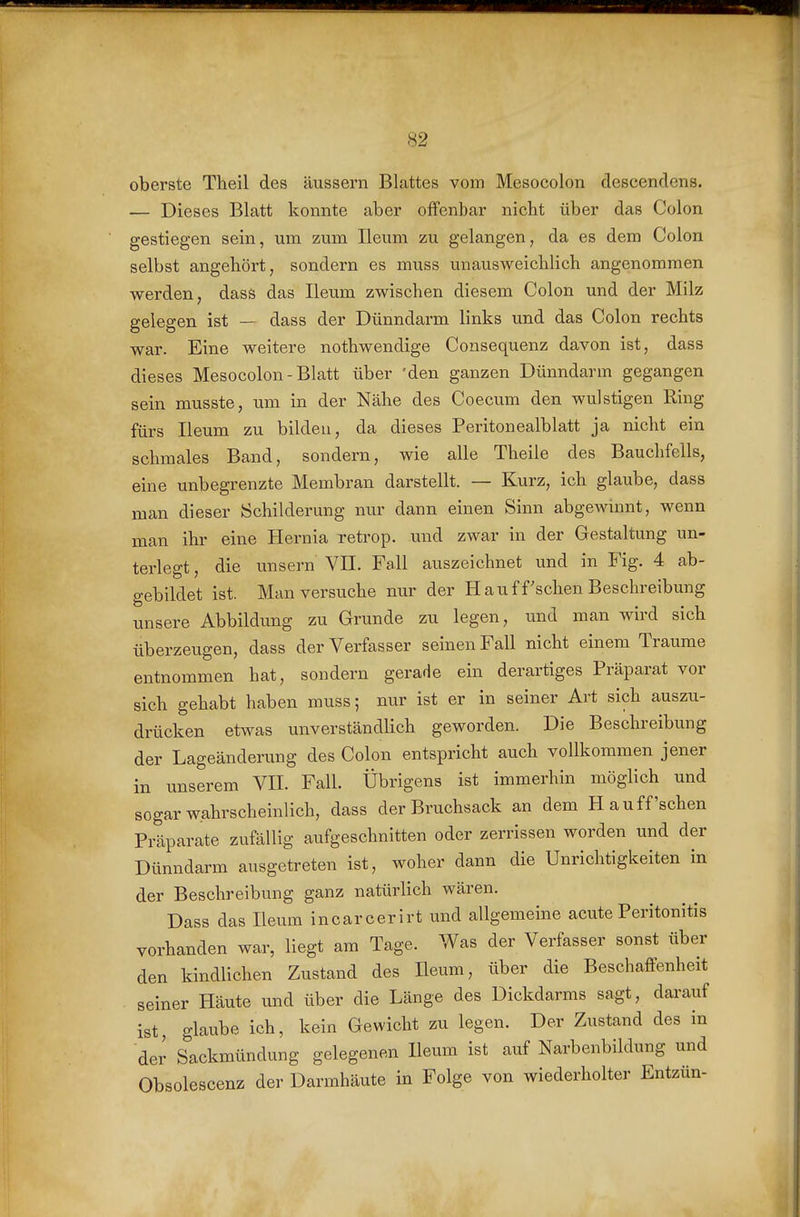 oberste Tlieil des äussern Blattes vom Mesocolon descendens. — Dieses Blatt konnte aber offenbar nicht über das Colon gestiegen sein, um zum Ileum zu gelangen, da es dem Colon selbst angehört, sondern es muss unausweichlich angenommen werden, dass das Ileum zwischen diesem Colon und der Milz gelegen ist — dass der Dünndarm links und das Colon rechts war. Eine weitere nothwendige Consequenz davon ist, dass dieses Mesocolon - Blatt über 'den ganzen Dünndarm gegangen sein musste, um in der Nähe des Coecum den wulstigen Ring fürs Ileum zu bilden, da dieses Peritonealblatt ja nicht ein schmales Band, sondern, wie alle Theile des Bauchfells, eine unbegrenzte Membran darstellt. — Kurz, ich glaube, dass man dieser Schilderung nur dann einen Sinn abgewinnt, wenn man ihr eine Hernia retrop. und zwar in der Gestaltung un- terlegt, die unsern VII. Fall auszeichnet und in Fig. 4 ab- gebildet ist. Man versuche nur der Häuf f sehen Beschreibung unsere Abbildung zu Grunde zu legen, und man wird sich überzeugen, dass der Verfasser seinen Fall nicht einem Traume entnommen hat, sondern gerade ein derartiges Präparat vor sich gehabt haben muss; nur ist er in seiner Art sich auszu- drücken etwas unverständlich geworden. Die Beschreibung der Lageänderung des Colon entspricht auch vollkommen jener in unserem VII. Fall. Übrigens ist immerhin möglich und sogar wahrscheinlich, dass der Bruchsack an dem Ha uff'sehen Präparate zufällig aufgeschnitten oder zerrissen worden und der Dünndarm ausgetreten ist, woher dann die Unrichtigkeiten in der Beschreibung ganz natürlich wären. Dass das Ileum incarcerirt und allgemeine acute Peritonitis vorhanden war, liegt am Tage. Was der Verfasser sonst über den kindlichen Zustand des Ileum, über die Beschaffenheit seiner Häute und über die Länge des Dickdarms sagt, darauf ist, glaube ich, kein Gewicht zu legen. Der Zustand des in der Sackmündung gelegenen Ileum ist auf Narbenbildung und Obsolescenz der Darmhäute in Folge von wiederholter Entzün-