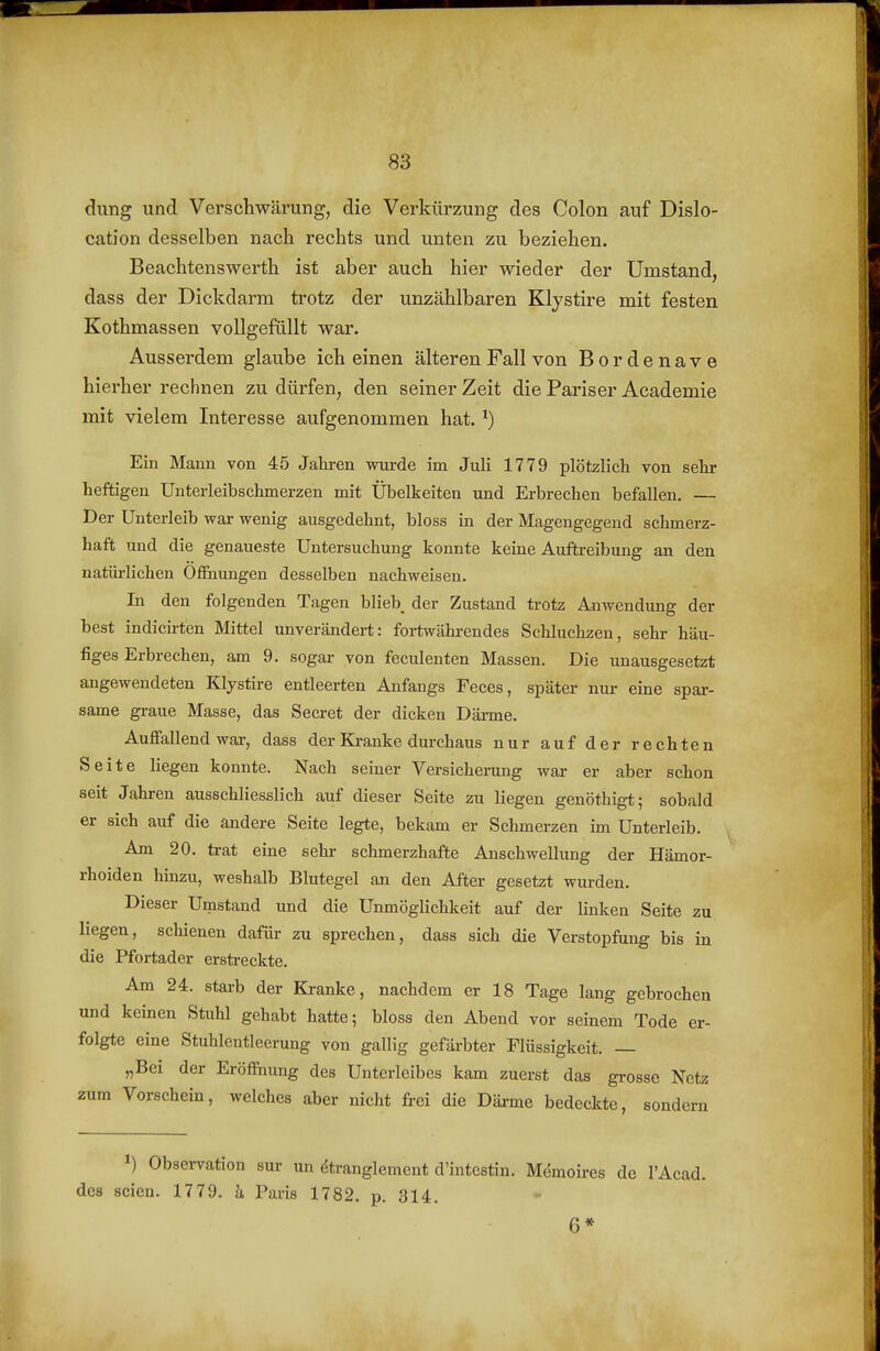 dung und Verschwärung, die Verkürzung des Colon auf Dislo- cation desselben nach rechts und unten zu beziehen. Beachtenswerth ist aber auch hier wieder der Umstand, dass der Dickdarm trotz der unzählbaren Klystire mit festen Kothmassen vollgefüllt war. Ausserdem glaube ich einen älteren Fall von Bordenave hierher rechnen zu dürfen, den seiner Zeit die Pariser Academie mit vielem Interesse aufgenommen hat. ^) Ein Mann von 45 Jahren wurde im Juli 1779 plötzlicli von selir heftigen Unterleibschmerzen mit Übelkeiten und Erbrechen befallen. — Der Unterleib wai- wenig ausgedehnt, bloss in der Magengegend schmerz- haft und die genaueste Untersuchung konnte keine Auftreibung an den natürlichen Ofihungen desselben nachweisen. In den folgenden Tagen blieb der Zustand trotz Anwendung der best indicirten Mittel unverändert: fortwähi-endes Schluchzen, sehr häu- figes Erbrechen, am 9. sogar von feculenten Massen. Die unausgesetzt angewendeten Klystire entleerten Anfangs Feces, später nur eine spar- same graue Masse, das Secret der dicken Därme. Aufiallend war, dass der Kranke durchaus nur auf der rechten Seite liegen konnte. Nach seiner Versicherung war er aber schon seit Jahren ausschliesslich auf dieser Seite zu liegen genöthigt; sobald er sich auf die andere Seite legte, bekam er Schmerzen im Unterleib. Am 20. trat eine sehr schmerzhafte Anschwellung der Hämor- rhoiden hinzu, weshalb Blutegel an den After gesetzt wurden. Dieser Umstand und die Unmöglichkeit auf der linken Seite zu liegen, schienen dafür zu sprechen, dass sich die Verstopfung bis in die Pfortader erstreckte. Am 24. starb der Kranke, nachdem er 18 Tage lang gebrochen und keinen Stuhl gehabt hatte; bloss den Abend vor seinem Tode er- folgte eine Stublentleerung von gallig gefärbter Flüssigkeit. — „Bei der Eröffnung des Unterleibes kam zuerst das gi-osse Netz zum Vorschein, welches aber nicht frei die Däime bedeckte, sondern 1) Observation sur un ^tranglemeut d'intestin. Memoires de l'Acad. dc8 seien. 1779. h Paris 1782. p. 314. 6*