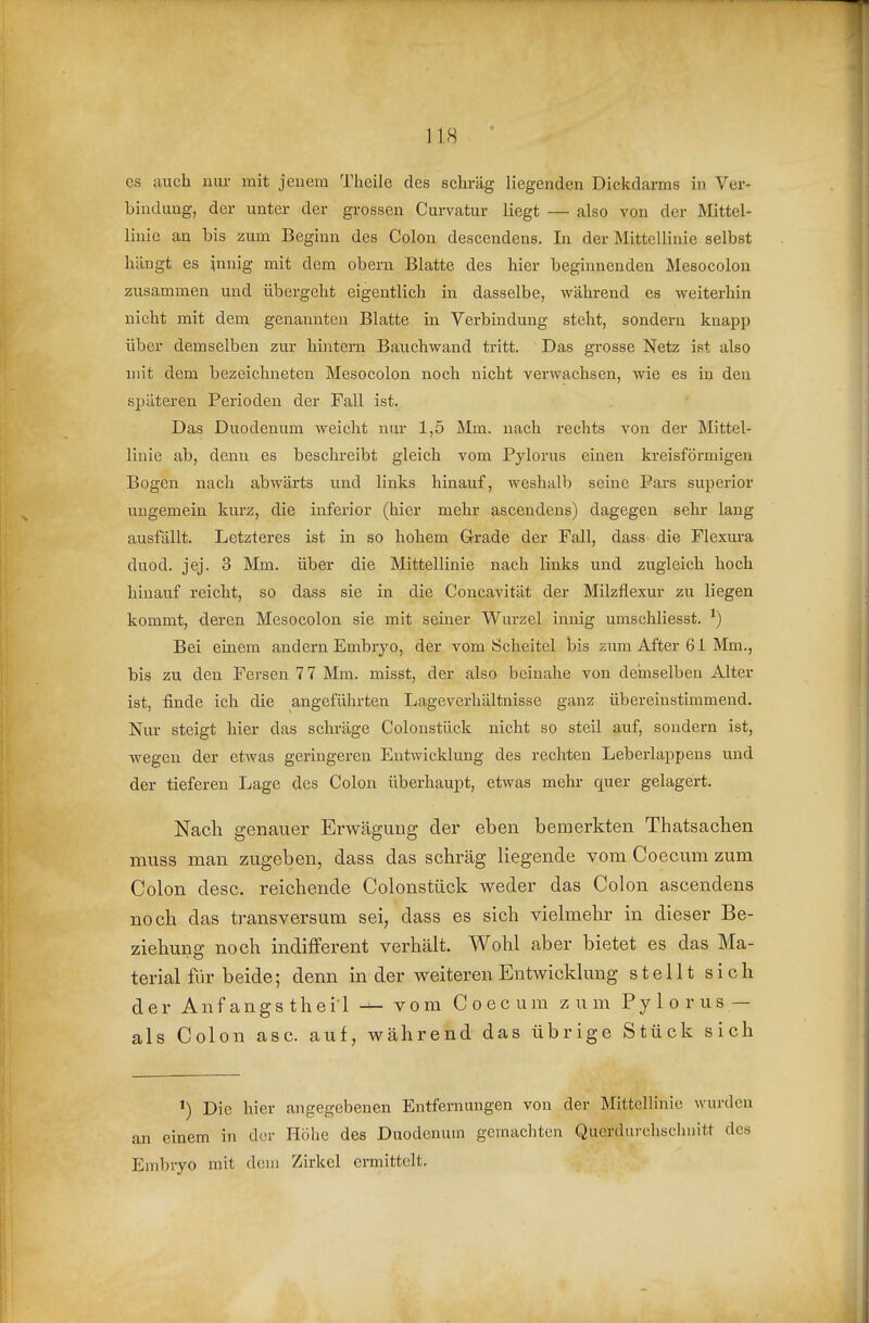 es auch uur mit jcuem Theilc des schräg liegenden Dickdarms in Ver- bindung, der unter der grossen Curvatur liegt — also von der Mittel- linie an bis zum Beginn des Colon descendens. In der Mittellinie selbst hängt es innig mit dem obern Blatte des hier beginnenden Mesocolon zusammen und übergeht eigentlich in dasselbe, während es weiterhin nicht mit dem genannten Blatte in Verbindung steht, sondern knapp über demselben zur hintern Bauchwand tritt. Das grosse Netz ist also mit dem bezeichneten Mesocolon noch nicht verwachsen, wie es in den späteren Perioden der Fall ist. Das Duodenum weicht nur 1,5 Mm. nach rechts von der Mittel- linie ab, denn es beschreibt gleich vom Pylorus einen kreisförmigen Bogen nach abwärts und links hinauf, weshalb seine Pars superior ungemein kurz, die inferior (hier mehr ascendens) dagegen sehr lang ausfällt. Letzteres ist in so hohem Grade der Fall, dass die Flexura duod. jej. 3 Mm. über die Mittellinie nach links und zugleich hoch hinauf reicht, so dass sie in die Concavität der Milzflexur zu liegen kommt, deren Mesocolon sie mit seiner Wurzel innig umschliesst. Bei einem andern Embryo, der vom Scheitel bis zum After 61 Mm., bis zu den Fersen 77 Mm. misst, der also beinahe von demselben Alter ist, finde ich die angeführten Lageverhältnisse ganz übereinstimmend. Nur steigt hier das schräge Coloustück nicht so steil auf, sondern ist, wegen der etwas geringeren Entwicklung des rechten Leberlappens und der tieferen Lage des Colon überhaupt, etwas mehr quer gelagert. Nach genauer Erwägung der eben bemerkten Thatsachen muss man zugeben, dass das schräg liegende vom Coecum zum Colon desc. reichende Colonstück weder das Colon ascendens noch das transversum sei, dass es sich vielmehr in dieser Be- ziehung noch indifferent verhält. Wohl aber bietet es das Ma- terial für beide; denn in der weiteren Entwicklung stellt sich der Anfangs theil vom Coecum zum Pylorus — als Colon asc. auf, während das übrige Stück sich Die hiev angegebenen Entfernungen von der Mittellinie wurden an einem in cl(!r Höhe des Duodenum gemachten Querdurchschnitt des Embryo mit dem Zirkel ermittelt.