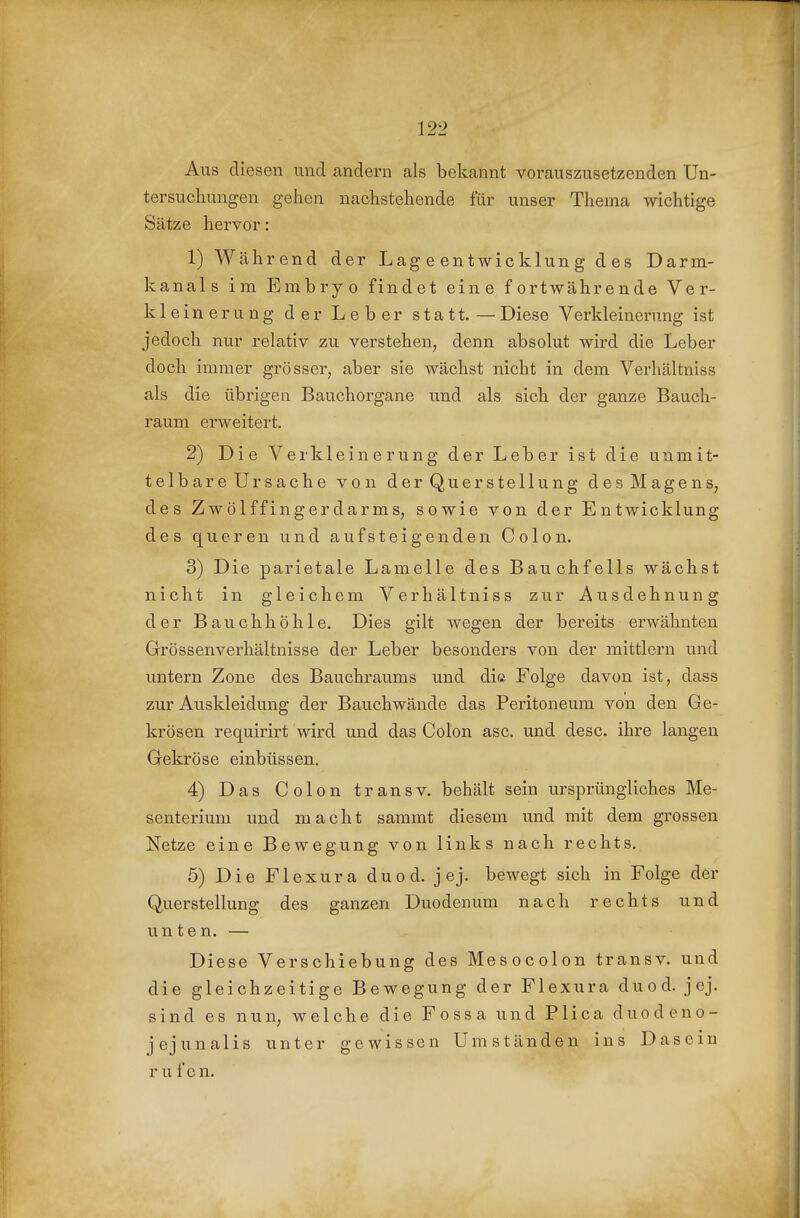 Aus diesen und andern als bekannt vorauszusetzenden Un- tersuchungen gehen nachstehende für unser Thema wichtige Sätze hervor: 1) Während der Lag e en t wie klun g des Darm- kanals im Embryo findet eine fortwährende Ver- kleinerung der Leber statt. — Diese Verkleinerung ist jedoch nur relativ zu verstehen, denn absolut wird die Leber doch immer grösser, aber sie wächst nicht in dem Verhältniss als die übrigen Bauchorgane und als sich der ganze Bauch- raum erweitert. 2) Die Verkleinerung der Leber ist die unmit- telbare Ursache von der Quer Stellung desMagens, des Zwölffingerdarms, sowie von der Entwicklung des queren und aufsteigenden Colon. 3) Die parietale Lamelle des Bauchfells wächst nicht in gleichem Verhältniss zur Ausdehnung der Bauchhöhle. Dies gilt wegen der bereits erwähnten Grössenverhältnisse der Leber besonders von der mittlem und untern Zone des Bauchraums und die Folge davon ist, dass zur Auskleidung der Bauchwände das Peritoneum von den Ge- krösen requirirt wird und das Colon asc. und desc, ihre langen Gekröse einbüssen. 4) Das Colon transv. behält sein ursprüngliches Me- senterium und macht sammt diesem und mit dem grossen Netze eine Bewegung von links nach rechts, 5) Die Flexura duod. jej. bewegt sich in Folge der Querstellung des ganzen Duodenum nach rechts und unten. — Diese Verschiebung des Mesocolon transv. und die gleichzeitige Bewegung der Flexura duod. jej. sind es nun, welche die Fossa und Plica duodeno- jejunalis unter gewissen Umständen ins Dasein r u f en.