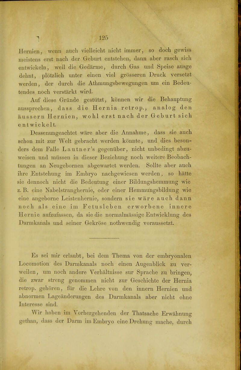 Hernien, Avenn auch viellciclit nicht immer, so doch gewiss meistens erst nach der Geburt entstehen, dann aber rasch sich entwickeln, weil die Gedärme, durch Gas und Speise ausge dehnt, plötzlich unter einen viel grösseren Druck versetzt werden, der durch die Athmungsbewegungen um ein Bedeu- tendes noch verstärkt wird. Auf diese Gründe gestützt, können wir die Behauptimg aussprechen, dass die Hernia retrop., analog den äussern Hernien, wohl erst nach der Geburt sich e nt wickelt. Dessenungeachtet wäre aber die Annahme, dass sie auch schon mit zur Welt gebracht werden könnte, und dies beson- ders dem Falle Lautner's gegenüber, nicht unbedingt abzu- weisen und müssen in dieser Beziehung noch weitere Beobach- tungen an Neugebornen abgewartet werden. Sollte aber auch ihre Entstehung im Embryo nachgewiesen werden, so hätte sie dennoch nicht die Bedeutung einer Bildungshemmung wie z. B. eine Nabelstranghernie, oder einer Hemmungsbildung wie eine angeborne Leistenhernie, sondern sie wäre auch dann noch als eine im Fetusleben erworbene innere Hernie aufzufassen, da siedle normalmässige Entwicklung des Darmkanals und seiner Gekröse nothwendig voraussetzt. Es sei mir erlaubt, bei dem Thema von der embryonalen Locomotion des Darmkanals noch einen Augenblick zu ver- weilen, um noch andere Verhältnisse sur Sprache zu bringen, die zwar sti'eng genommen nicht zur Geschichte der Hernia retrop. gehören, für die Lehre von den Innern Hernien und abnormen Lageänderungen des Darmkanals aber nicht ohne Interesse sind. Wir haben im Vorhergehenden der Thatsache Erwähnung gethan, dass der Darm im Embryo eine Drehung mache, durch