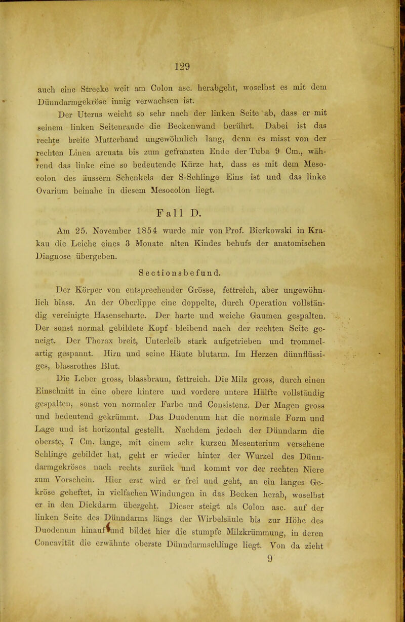 auch eiue Strecke weit am Colon asc. herabgeht, woselbst es mit dem Düniulamgekröse inuig verwachsen ist. Der Uterus weicht so sehr nach der linken Seite ' ab, dass er mit seinem linken Seitenrande die Beckenwand berührt. Dabei ist das reclite breite Mutterband ungewöhnlich lang, denn es misst von der rechten Linea arcuata bis zum gefranzten Ende der Tuba 9 Cm., wäh- rend das linke eine so bedeutende Kürze hat, dass es mit dem Meso- colon des äussern Schenkels der S-Schlinge Eins ist und das linke Ovarium beinahe in diesem Mesocolon liegt. Fall D. Am 25. November 1854 wurde mir von Prof. Bierkowski in Kra- kau die Leiche eines 3 Monate alten Bandes behufs der anatomischen Diagnose übergeben. Sectionsbefund. Der Körper von entsprechender Grösse, fettreich, aber ungewöhn- lich blass. An der Oberlippe eine doppelte, durch Operation vollstän- dig vereinigte Hasenscharte. Der harte und weiche Gaumen gespalten. Der sonst normal gebildete Kopf bleibend nach der rechten Seite ge- neigt. Der Thorax breit, Unterleib stark aufgetrieben und trommel- artig gespannt. Hirn und seine Häute blutarm. Im Herzen dünnflüssi- ges, blassrothes Blut. Die Leber gross, blassbraun, fettreich. Die Milz gross, durch einen Einschnitt in eine obere hintere und vordere untere Hälfte vollständig gespalten, sonst von normaler Farbe und Consistenz. Der Magen gross und bedeutend gekrümmt. Das Duodenum hat die normale Form und Lage und ist horizontal gestellt. Nachdem jedocli der Dünndarm die oberste, 7 Cm. lange, mit einem sehr kurzen Mesenterium versehene Schlinge gebildet hat, geht er wieder hinter der Wurzel des Dünn- darmgeki-öses nach rechts zurück und kommt vor der rechten Niere zum Vorschein. Hier erst wird er frei und geht, an ein langes Ge- kröse gelieftet, in vielfachen Windungen in das Becken herab, woselbst er in den Dickdarm übergeht. Dieser steigt als Colon asc. auf der linken Seite des Dünndarms längs der Wirbelsäule bis zur Höhe des Duodenum hinauflind bildet hier die stumpfe Milzki-ümmung, in deren Concavität die erwähnte oberste Dünndarmsclüiuge liegt. Von da zieht 9